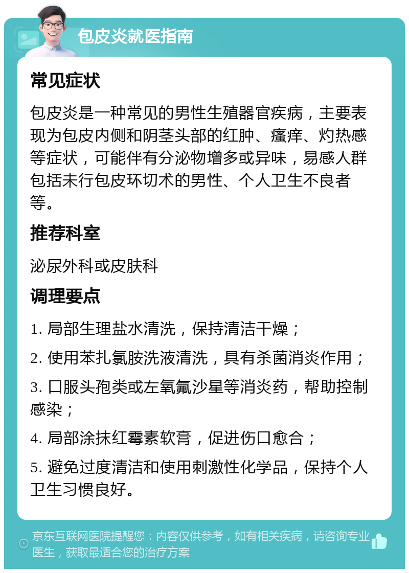 包皮炎就医指南 常见症状 包皮炎是一种常见的男性生殖器官疾病，主要表现为包皮内侧和阴茎头部的红肿、瘙痒、灼热感等症状，可能伴有分泌物增多或异味，易感人群包括未行包皮环切术的男性、个人卫生不良者等。 推荐科室 泌尿外科或皮肤科 调理要点 1. 局部生理盐水清洗，保持清洁干燥； 2. 使用苯扎氯胺洗液清洗，具有杀菌消炎作用； 3. 口服头孢类或左氧氟沙星等消炎药，帮助控制感染； 4. 局部涂抹红霉素软膏，促进伤口愈合； 5. 避免过度清洁和使用刺激性化学品，保持个人卫生习惯良好。