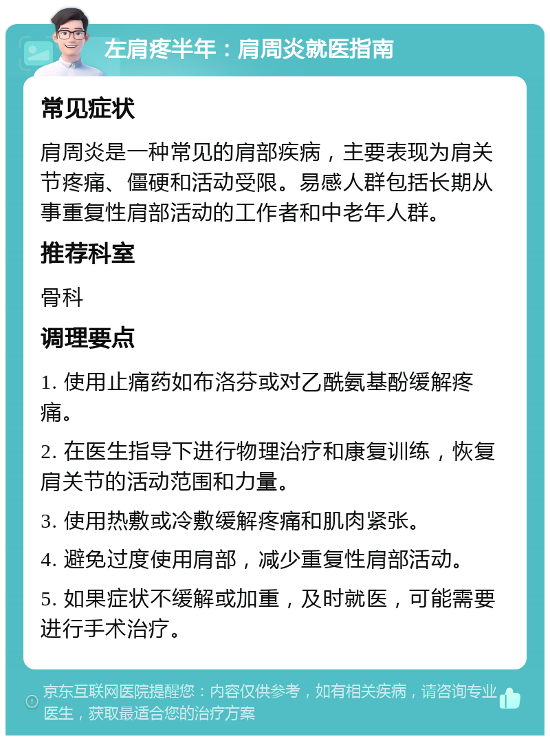 左肩疼半年：肩周炎就医指南 常见症状 肩周炎是一种常见的肩部疾病，主要表现为肩关节疼痛、僵硬和活动受限。易感人群包括长期从事重复性肩部活动的工作者和中老年人群。 推荐科室 骨科 调理要点 1. 使用止痛药如布洛芬或对乙酰氨基酚缓解疼痛。 2. 在医生指导下进行物理治疗和康复训练，恢复肩关节的活动范围和力量。 3. 使用热敷或冷敷缓解疼痛和肌肉紧张。 4. 避免过度使用肩部，减少重复性肩部活动。 5. 如果症状不缓解或加重，及时就医，可能需要进行手术治疗。