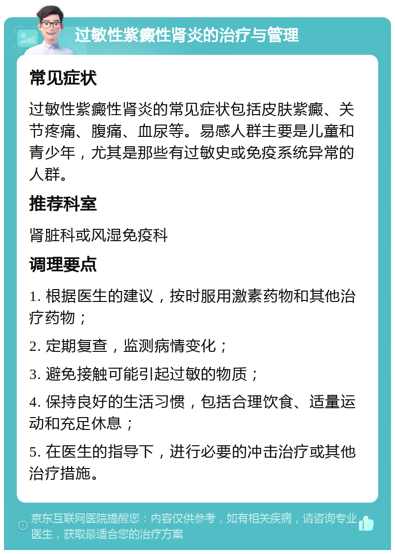 过敏性紫癜性肾炎的治疗与管理 常见症状 过敏性紫癜性肾炎的常见症状包括皮肤紫癜、关节疼痛、腹痛、血尿等。易感人群主要是儿童和青少年，尤其是那些有过敏史或免疫系统异常的人群。 推荐科室 肾脏科或风湿免疫科 调理要点 1. 根据医生的建议，按时服用激素药物和其他治疗药物； 2. 定期复查，监测病情变化； 3. 避免接触可能引起过敏的物质； 4. 保持良好的生活习惯，包括合理饮食、适量运动和充足休息； 5. 在医生的指导下，进行必要的冲击治疗或其他治疗措施。