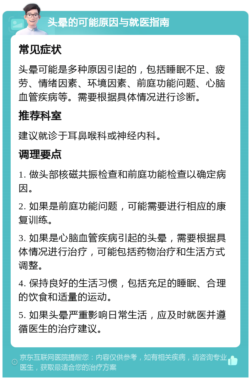 头晕的可能原因与就医指南 常见症状 头晕可能是多种原因引起的，包括睡眠不足、疲劳、情绪因素、环境因素、前庭功能问题、心脑血管疾病等。需要根据具体情况进行诊断。 推荐科室 建议就诊于耳鼻喉科或神经内科。 调理要点 1. 做头部核磁共振检查和前庭功能检查以确定病因。 2. 如果是前庭功能问题，可能需要进行相应的康复训练。 3. 如果是心脑血管疾病引起的头晕，需要根据具体情况进行治疗，可能包括药物治疗和生活方式调整。 4. 保持良好的生活习惯，包括充足的睡眠、合理的饮食和适量的运动。 5. 如果头晕严重影响日常生活，应及时就医并遵循医生的治疗建议。