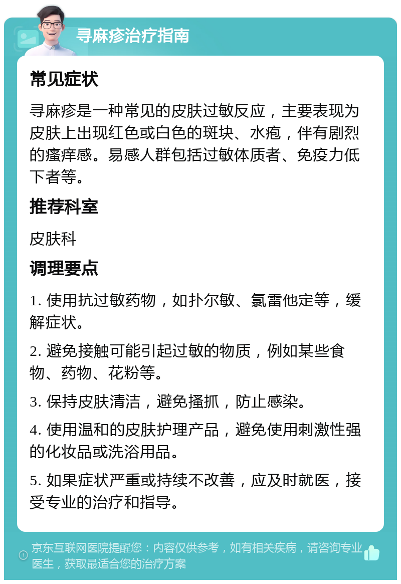 寻麻疹治疗指南 常见症状 寻麻疹是一种常见的皮肤过敏反应，主要表现为皮肤上出现红色或白色的斑块、水疱，伴有剧烈的瘙痒感。易感人群包括过敏体质者、免疫力低下者等。 推荐科室 皮肤科 调理要点 1. 使用抗过敏药物，如扑尔敏、氯雷他定等，缓解症状。 2. 避免接触可能引起过敏的物质，例如某些食物、药物、花粉等。 3. 保持皮肤清洁，避免搔抓，防止感染。 4. 使用温和的皮肤护理产品，避免使用刺激性强的化妆品或洗浴用品。 5. 如果症状严重或持续不改善，应及时就医，接受专业的治疗和指导。