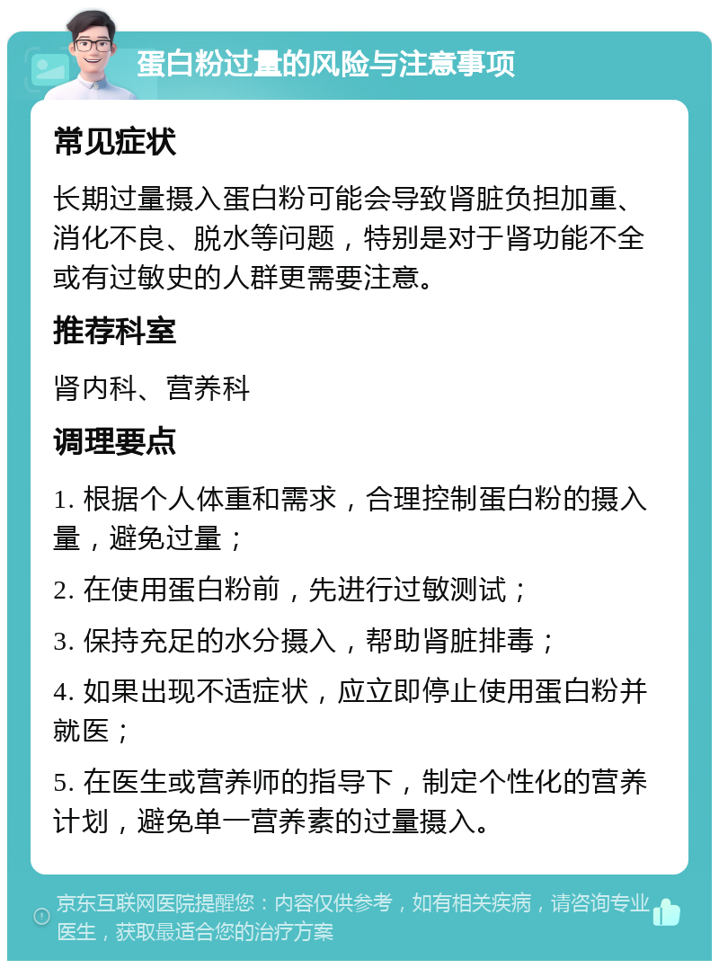 蛋白粉过量的风险与注意事项 常见症状 长期过量摄入蛋白粉可能会导致肾脏负担加重、消化不良、脱水等问题，特别是对于肾功能不全或有过敏史的人群更需要注意。 推荐科室 肾内科、营养科 调理要点 1. 根据个人体重和需求，合理控制蛋白粉的摄入量，避免过量； 2. 在使用蛋白粉前，先进行过敏测试； 3. 保持充足的水分摄入，帮助肾脏排毒； 4. 如果出现不适症状，应立即停止使用蛋白粉并就医； 5. 在医生或营养师的指导下，制定个性化的营养计划，避免单一营养素的过量摄入。