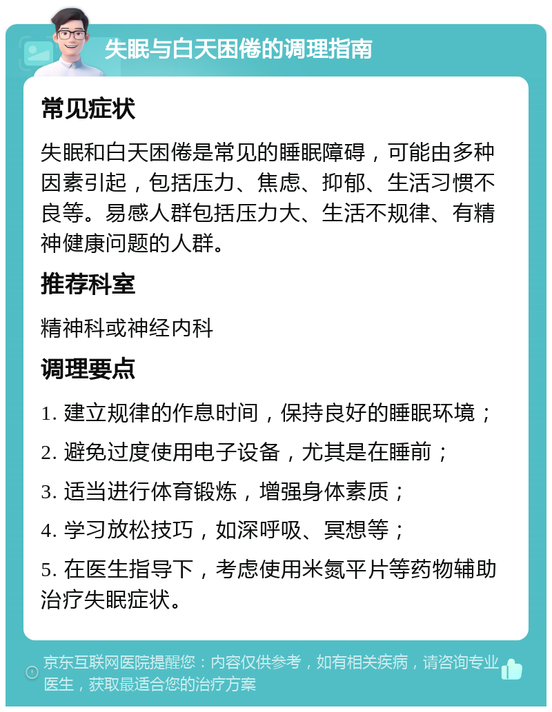 失眠与白天困倦的调理指南 常见症状 失眠和白天困倦是常见的睡眠障碍，可能由多种因素引起，包括压力、焦虑、抑郁、生活习惯不良等。易感人群包括压力大、生活不规律、有精神健康问题的人群。 推荐科室 精神科或神经内科 调理要点 1. 建立规律的作息时间，保持良好的睡眠环境； 2. 避免过度使用电子设备，尤其是在睡前； 3. 适当进行体育锻炼，增强身体素质； 4. 学习放松技巧，如深呼吸、冥想等； 5. 在医生指导下，考虑使用米氮平片等药物辅助治疗失眠症状。