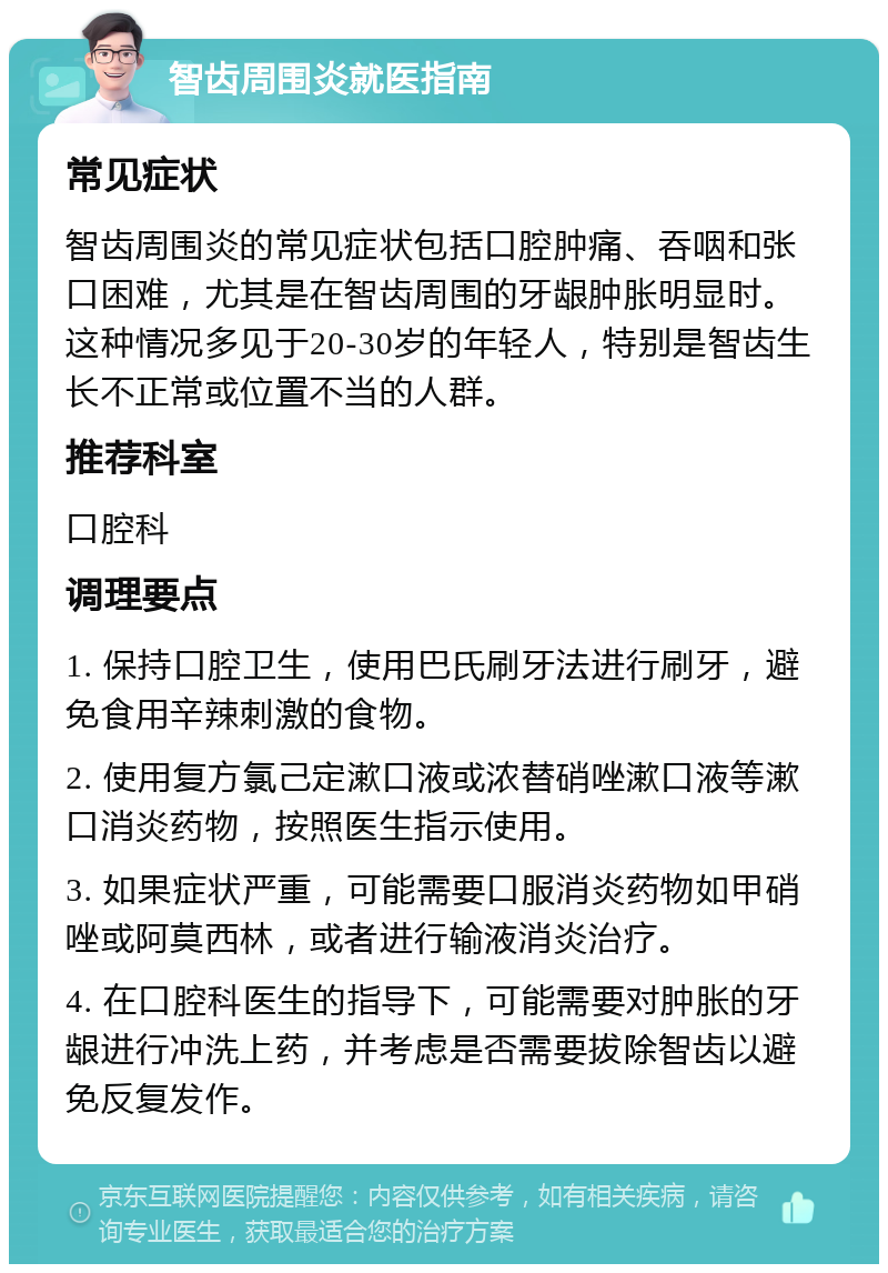 智齿周围炎就医指南 常见症状 智齿周围炎的常见症状包括口腔肿痛、吞咽和张口困难，尤其是在智齿周围的牙龈肿胀明显时。这种情况多见于20-30岁的年轻人，特别是智齿生长不正常或位置不当的人群。 推荐科室 口腔科 调理要点 1. 保持口腔卫生，使用巴氏刷牙法进行刷牙，避免食用辛辣刺激的食物。 2. 使用复方氯己定漱口液或浓替硝唑漱口液等漱口消炎药物，按照医生指示使用。 3. 如果症状严重，可能需要口服消炎药物如甲硝唑或阿莫西林，或者进行输液消炎治疗。 4. 在口腔科医生的指导下，可能需要对肿胀的牙龈进行冲洗上药，并考虑是否需要拔除智齿以避免反复发作。