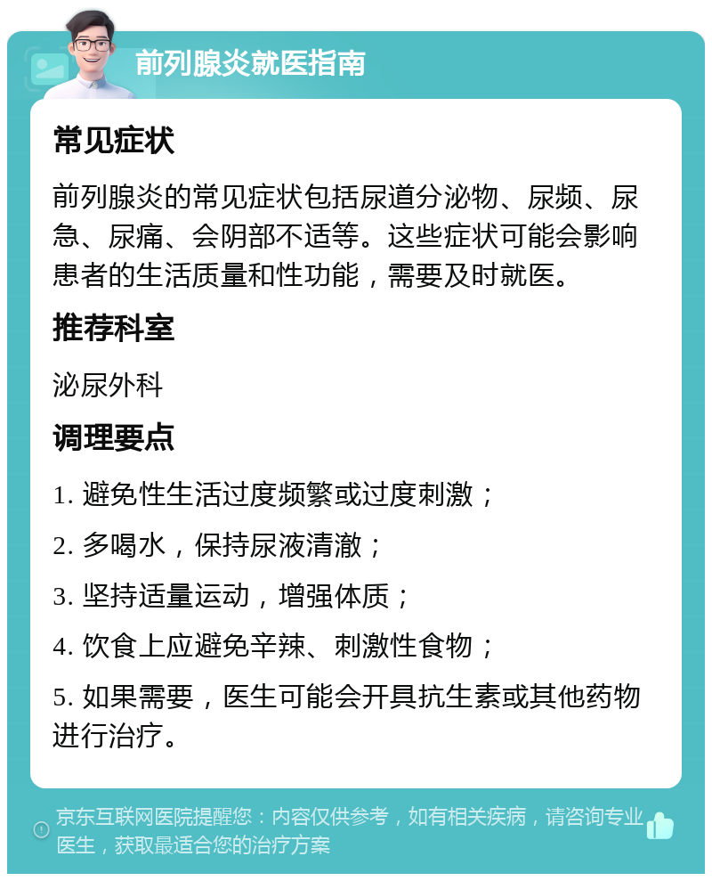 前列腺炎就医指南 常见症状 前列腺炎的常见症状包括尿道分泌物、尿频、尿急、尿痛、会阴部不适等。这些症状可能会影响患者的生活质量和性功能，需要及时就医。 推荐科室 泌尿外科 调理要点 1. 避免性生活过度频繁或过度刺激； 2. 多喝水，保持尿液清澈； 3. 坚持适量运动，增强体质； 4. 饮食上应避免辛辣、刺激性食物； 5. 如果需要，医生可能会开具抗生素或其他药物进行治疗。