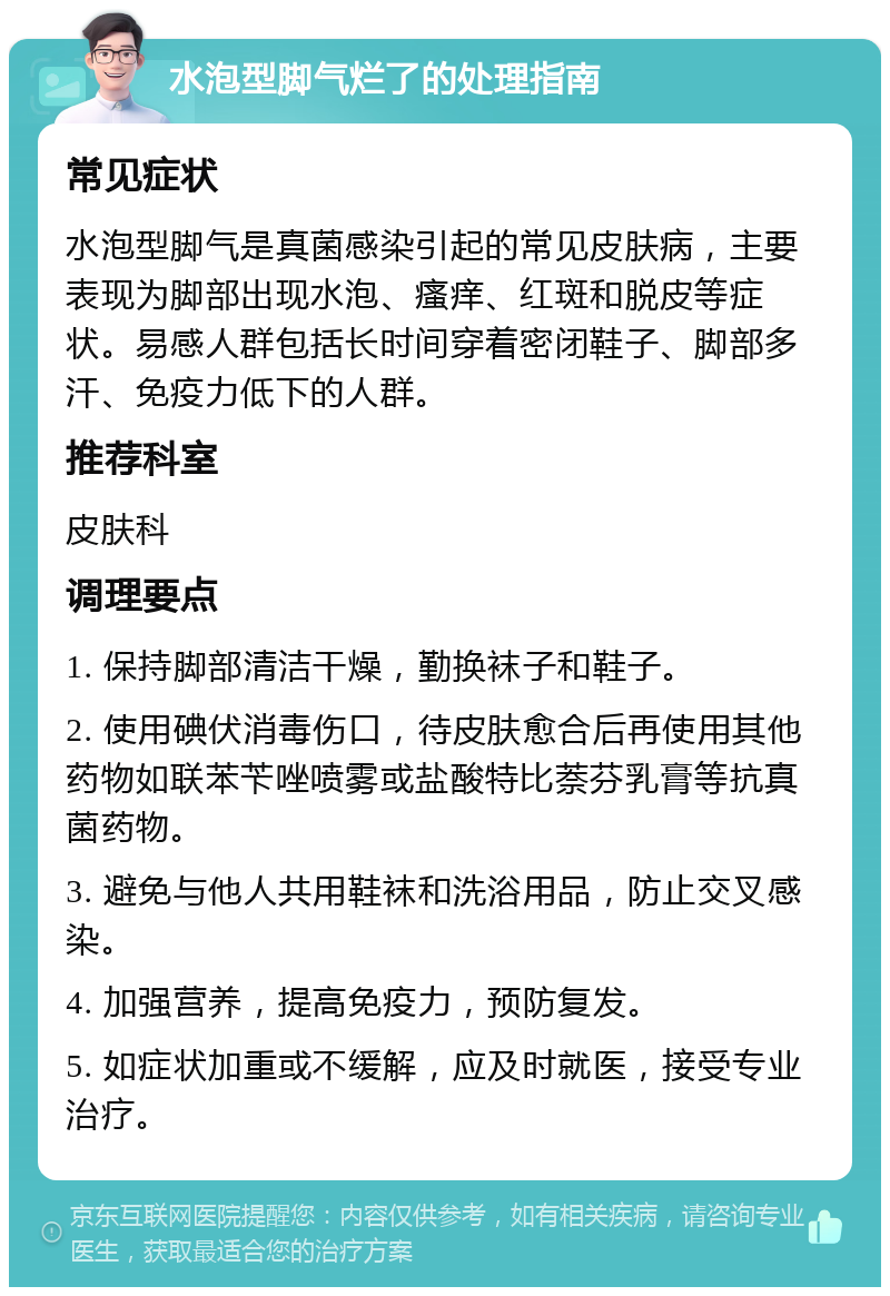 水泡型脚气烂了的处理指南 常见症状 水泡型脚气是真菌感染引起的常见皮肤病，主要表现为脚部出现水泡、瘙痒、红斑和脱皮等症状。易感人群包括长时间穿着密闭鞋子、脚部多汗、免疫力低下的人群。 推荐科室 皮肤科 调理要点 1. 保持脚部清洁干燥，勤换袜子和鞋子。 2. 使用碘伏消毒伤口，待皮肤愈合后再使用其他药物如联苯苄唑喷雾或盐酸特比萘芬乳膏等抗真菌药物。 3. 避免与他人共用鞋袜和洗浴用品，防止交叉感染。 4. 加强营养，提高免疫力，预防复发。 5. 如症状加重或不缓解，应及时就医，接受专业治疗。