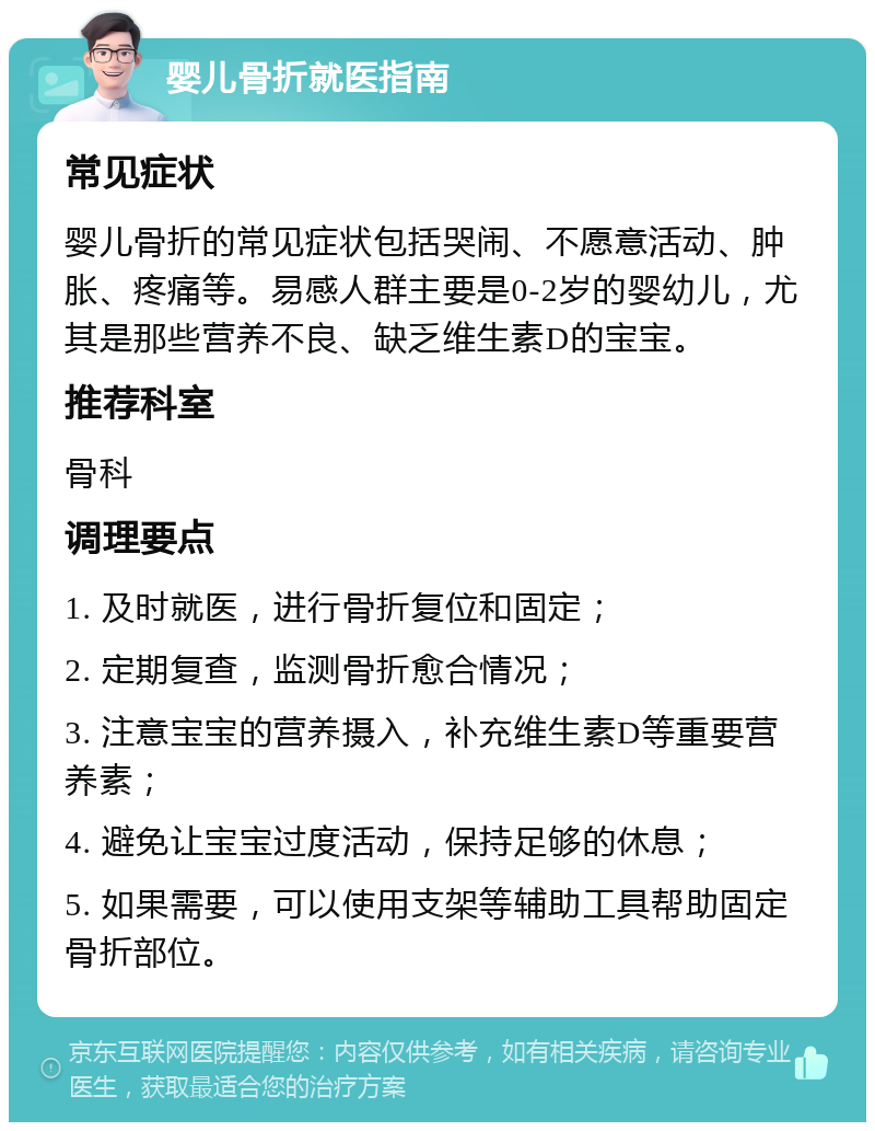 婴儿骨折就医指南 常见症状 婴儿骨折的常见症状包括哭闹、不愿意活动、肿胀、疼痛等。易感人群主要是0-2岁的婴幼儿，尤其是那些营养不良、缺乏维生素D的宝宝。 推荐科室 骨科 调理要点 1. 及时就医，进行骨折复位和固定； 2. 定期复查，监测骨折愈合情况； 3. 注意宝宝的营养摄入，补充维生素D等重要营养素； 4. 避免让宝宝过度活动，保持足够的休息； 5. 如果需要，可以使用支架等辅助工具帮助固定骨折部位。