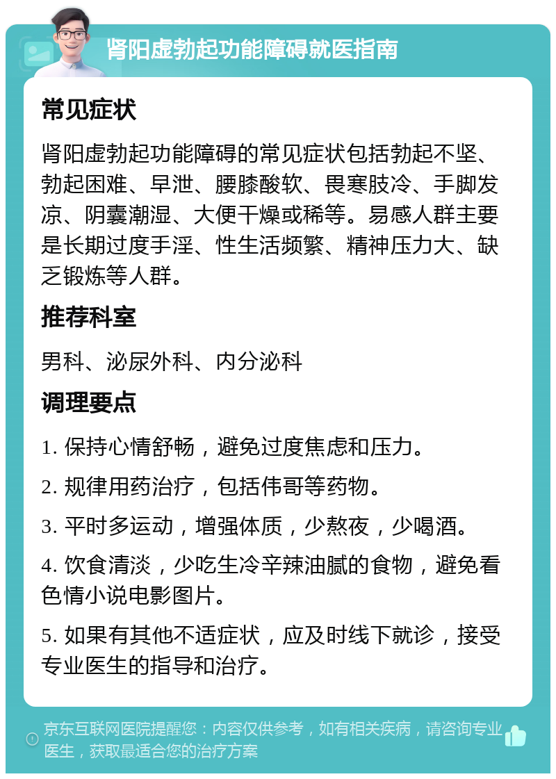 肾阳虚勃起功能障碍就医指南 常见症状 肾阳虚勃起功能障碍的常见症状包括勃起不坚、勃起困难、早泄、腰膝酸软、畏寒肢冷、手脚发凉、阴囊潮湿、大便干燥或稀等。易感人群主要是长期过度手淫、性生活频繁、精神压力大、缺乏锻炼等人群。 推荐科室 男科、泌尿外科、内分泌科 调理要点 1. 保持心情舒畅，避免过度焦虑和压力。 2. 规律用药治疗，包括伟哥等药物。 3. 平时多运动，增强体质，少熬夜，少喝酒。 4. 饮食清淡，少吃生冷辛辣油腻的食物，避免看色情小说电影图片。 5. 如果有其他不适症状，应及时线下就诊，接受专业医生的指导和治疗。