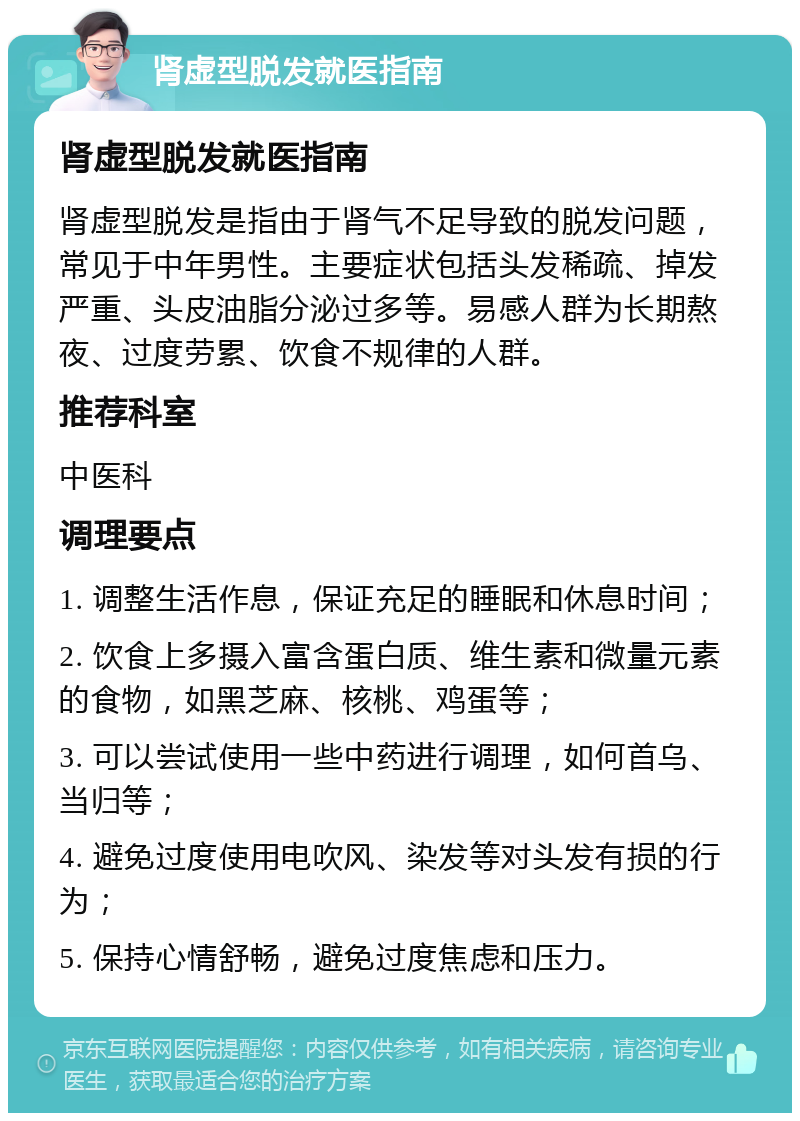 肾虚型脱发就医指南 肾虚型脱发就医指南 肾虚型脱发是指由于肾气不足导致的脱发问题，常见于中年男性。主要症状包括头发稀疏、掉发严重、头皮油脂分泌过多等。易感人群为长期熬夜、过度劳累、饮食不规律的人群。 推荐科室 中医科 调理要点 1. 调整生活作息，保证充足的睡眠和休息时间； 2. 饮食上多摄入富含蛋白质、维生素和微量元素的食物，如黑芝麻、核桃、鸡蛋等； 3. 可以尝试使用一些中药进行调理，如何首乌、当归等； 4. 避免过度使用电吹风、染发等对头发有损的行为； 5. 保持心情舒畅，避免过度焦虑和压力。