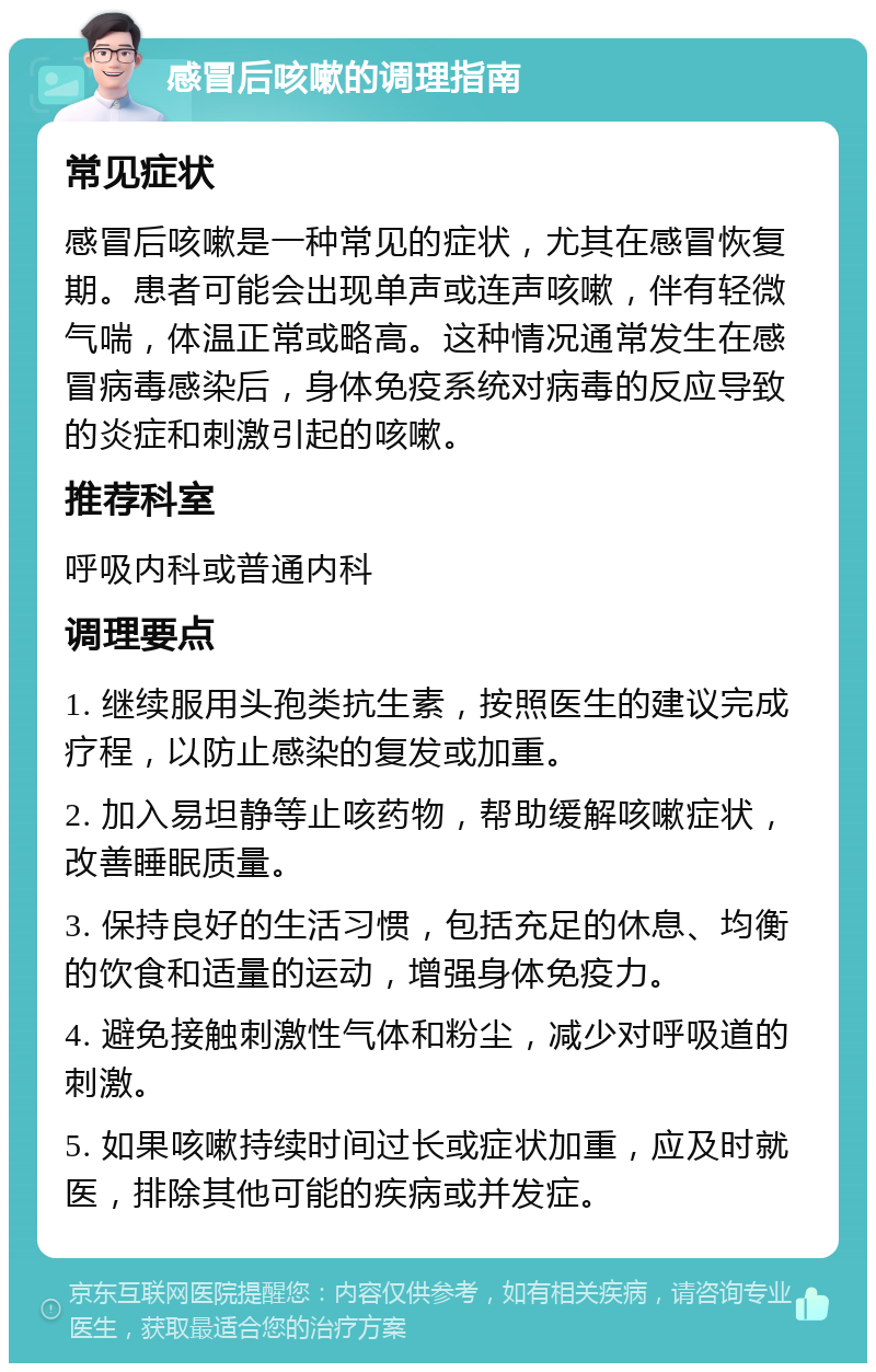 感冒后咳嗽的调理指南 常见症状 感冒后咳嗽是一种常见的症状，尤其在感冒恢复期。患者可能会出现单声或连声咳嗽，伴有轻微气喘，体温正常或略高。这种情况通常发生在感冒病毒感染后，身体免疫系统对病毒的反应导致的炎症和刺激引起的咳嗽。 推荐科室 呼吸内科或普通内科 调理要点 1. 继续服用头孢类抗生素，按照医生的建议完成疗程，以防止感染的复发或加重。 2. 加入易坦静等止咳药物，帮助缓解咳嗽症状，改善睡眠质量。 3. 保持良好的生活习惯，包括充足的休息、均衡的饮食和适量的运动，增强身体免疫力。 4. 避免接触刺激性气体和粉尘，减少对呼吸道的刺激。 5. 如果咳嗽持续时间过长或症状加重，应及时就医，排除其他可能的疾病或并发症。