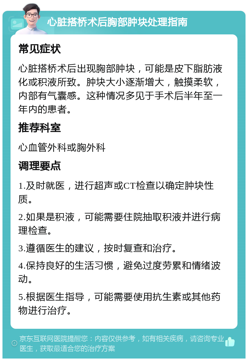 心脏搭桥术后胸部肿块处理指南 常见症状 心脏搭桥术后出现胸部肿块，可能是皮下脂肪液化或积液所致。肿块大小逐渐增大，触摸柔软，内部有气囊感。这种情况多见于手术后半年至一年内的患者。 推荐科室 心血管外科或胸外科 调理要点 1.及时就医，进行超声或CT检查以确定肿块性质。 2.如果是积液，可能需要住院抽取积液并进行病理检查。 3.遵循医生的建议，按时复查和治疗。 4.保持良好的生活习惯，避免过度劳累和情绪波动。 5.根据医生指导，可能需要使用抗生素或其他药物进行治疗。