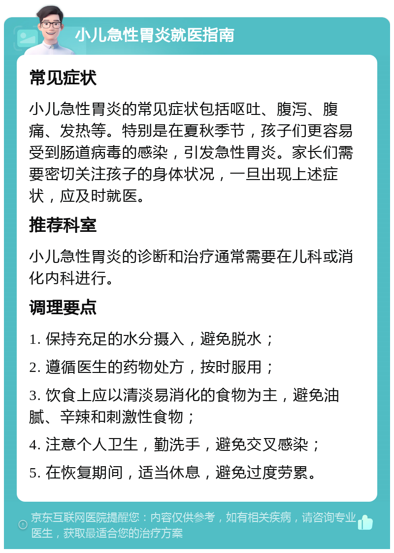 小儿急性胃炎就医指南 常见症状 小儿急性胃炎的常见症状包括呕吐、腹泻、腹痛、发热等。特别是在夏秋季节，孩子们更容易受到肠道病毒的感染，引发急性胃炎。家长们需要密切关注孩子的身体状况，一旦出现上述症状，应及时就医。 推荐科室 小儿急性胃炎的诊断和治疗通常需要在儿科或消化内科进行。 调理要点 1. 保持充足的水分摄入，避免脱水； 2. 遵循医生的药物处方，按时服用； 3. 饮食上应以清淡易消化的食物为主，避免油腻、辛辣和刺激性食物； 4. 注意个人卫生，勤洗手，避免交叉感染； 5. 在恢复期间，适当休息，避免过度劳累。