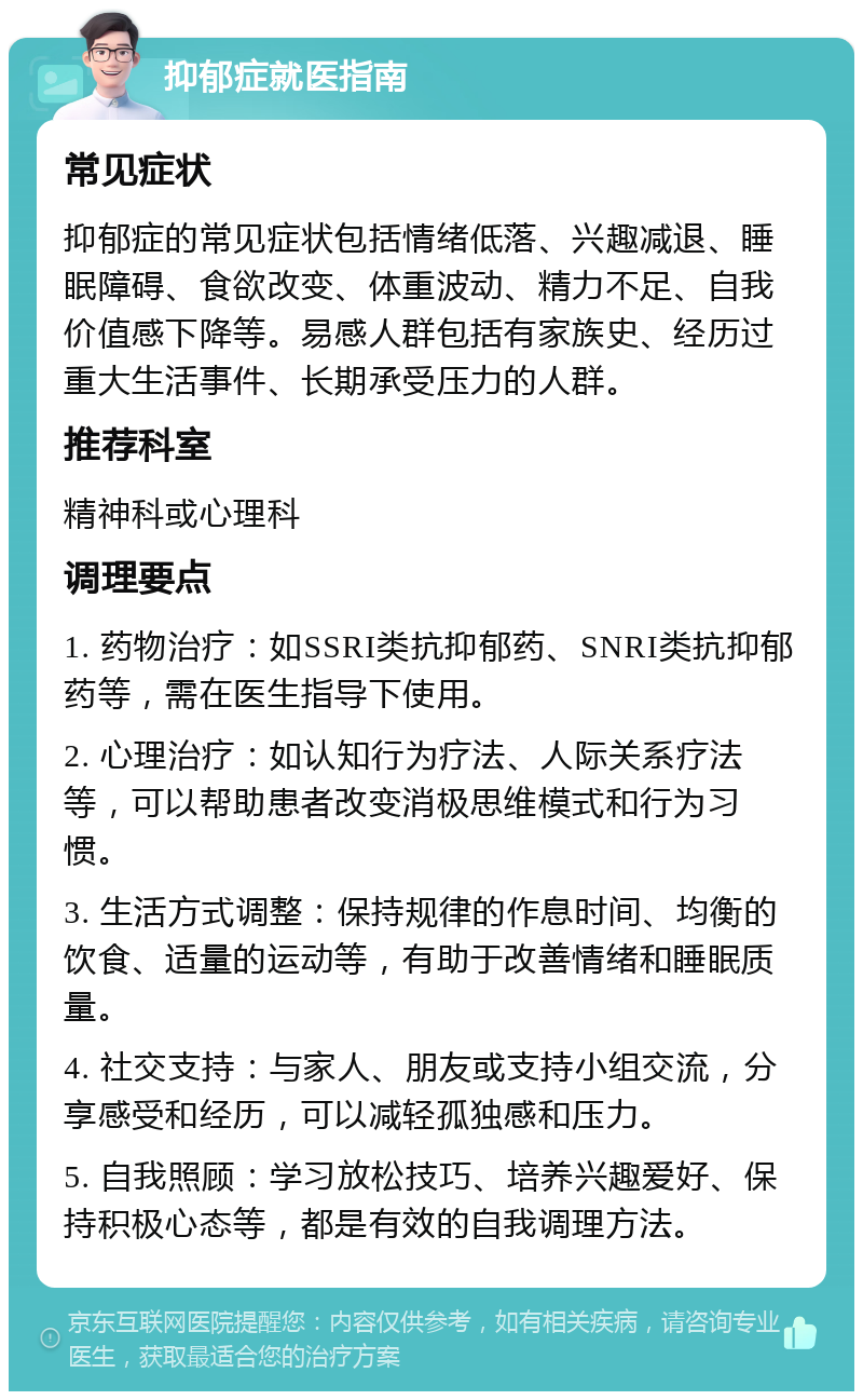 抑郁症就医指南 常见症状 抑郁症的常见症状包括情绪低落、兴趣减退、睡眠障碍、食欲改变、体重波动、精力不足、自我价值感下降等。易感人群包括有家族史、经历过重大生活事件、长期承受压力的人群。 推荐科室 精神科或心理科 调理要点 1. 药物治疗：如SSRI类抗抑郁药、SNRI类抗抑郁药等，需在医生指导下使用。 2. 心理治疗：如认知行为疗法、人际关系疗法等，可以帮助患者改变消极思维模式和行为习惯。 3. 生活方式调整：保持规律的作息时间、均衡的饮食、适量的运动等，有助于改善情绪和睡眠质量。 4. 社交支持：与家人、朋友或支持小组交流，分享感受和经历，可以减轻孤独感和压力。 5. 自我照顾：学习放松技巧、培养兴趣爱好、保持积极心态等，都是有效的自我调理方法。