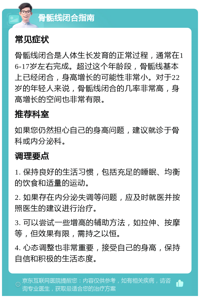 骨骺线闭合指南 常见症状 骨骺线闭合是人体生长发育的正常过程，通常在16-17岁左右完成。超过这个年龄段，骨骺线基本上已经闭合，身高增长的可能性非常小。对于22岁的年轻人来说，骨骺线闭合的几率非常高，身高增长的空间也非常有限。 推荐科室 如果您仍然担心自己的身高问题，建议就诊于骨科或内分泌科。 调理要点 1. 保持良好的生活习惯，包括充足的睡眠、均衡的饮食和适量的运动。 2. 如果存在内分泌失调等问题，应及时就医并按照医生的建议进行治疗。 3. 可以尝试一些增高的辅助方法，如拉伸、按摩等，但效果有限，需持之以恒。 4. 心态调整也非常重要，接受自己的身高，保持自信和积极的生活态度。