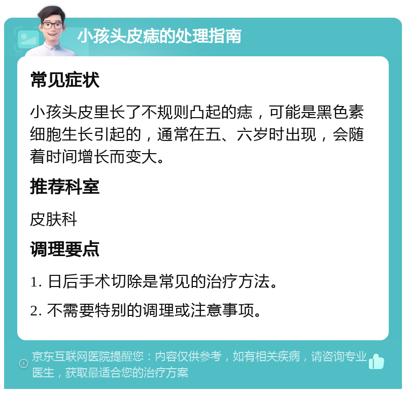 小孩头皮痣的处理指南 常见症状 小孩头皮里长了不规则凸起的痣，可能是黑色素细胞生长引起的，通常在五、六岁时出现，会随着时间增长而变大。 推荐科室 皮肤科 调理要点 1. 日后手术切除是常见的治疗方法。 2. 不需要特别的调理或注意事项。