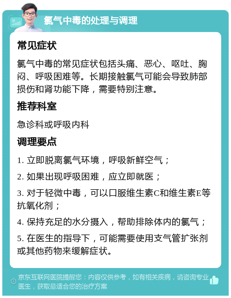 氯气中毒的处理与调理 常见症状 氯气中毒的常见症状包括头痛、恶心、呕吐、胸闷、呼吸困难等。长期接触氯气可能会导致肺部损伤和肾功能下降，需要特别注意。 推荐科室 急诊科或呼吸内科 调理要点 1. 立即脱离氯气环境，呼吸新鲜空气； 2. 如果出现呼吸困难，应立即就医； 3. 对于轻微中毒，可以口服维生素C和维生素E等抗氧化剂； 4. 保持充足的水分摄入，帮助排除体内的氯气； 5. 在医生的指导下，可能需要使用支气管扩张剂或其他药物来缓解症状。