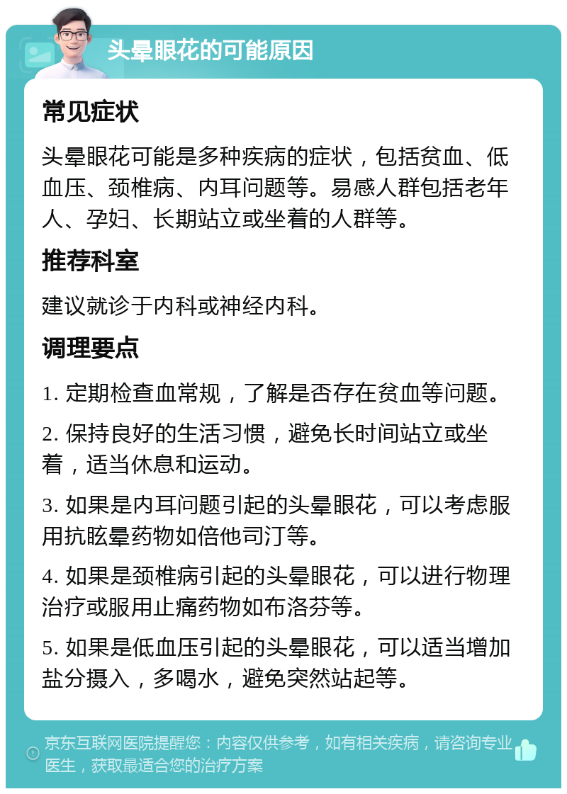 头晕眼花的可能原因 常见症状 头晕眼花可能是多种疾病的症状，包括贫血、低血压、颈椎病、内耳问题等。易感人群包括老年人、孕妇、长期站立或坐着的人群等。 推荐科室 建议就诊于内科或神经内科。 调理要点 1. 定期检查血常规，了解是否存在贫血等问题。 2. 保持良好的生活习惯，避免长时间站立或坐着，适当休息和运动。 3. 如果是内耳问题引起的头晕眼花，可以考虑服用抗眩晕药物如倍他司汀等。 4. 如果是颈椎病引起的头晕眼花，可以进行物理治疗或服用止痛药物如布洛芬等。 5. 如果是低血压引起的头晕眼花，可以适当增加盐分摄入，多喝水，避免突然站起等。