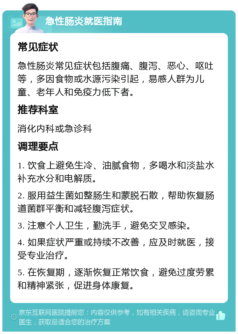 急性肠炎就医指南 常见症状 急性肠炎常见症状包括腹痛、腹泻、恶心、呕吐等，多因食物或水源污染引起，易感人群为儿童、老年人和免疫力低下者。 推荐科室 消化内科或急诊科 调理要点 1. 饮食上避免生冷、油腻食物，多喝水和淡盐水补充水分和电解质。 2. 服用益生菌如整肠生和蒙脱石散，帮助恢复肠道菌群平衡和减轻腹泻症状。 3. 注意个人卫生，勤洗手，避免交叉感染。 4. 如果症状严重或持续不改善，应及时就医，接受专业治疗。 5. 在恢复期，逐渐恢复正常饮食，避免过度劳累和精神紧张，促进身体康复。