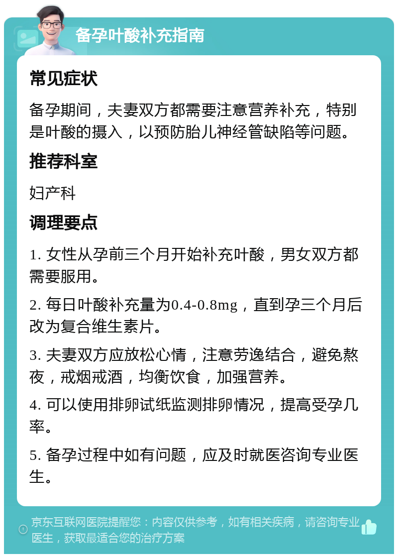 备孕叶酸补充指南 常见症状 备孕期间，夫妻双方都需要注意营养补充，特别是叶酸的摄入，以预防胎儿神经管缺陷等问题。 推荐科室 妇产科 调理要点 1. 女性从孕前三个月开始补充叶酸，男女双方都需要服用。 2. 每日叶酸补充量为0.4-0.8mg，直到孕三个月后改为复合维生素片。 3. 夫妻双方应放松心情，注意劳逸结合，避免熬夜，戒烟戒酒，均衡饮食，加强营养。 4. 可以使用排卵试纸监测排卵情况，提高受孕几率。 5. 备孕过程中如有问题，应及时就医咨询专业医生。