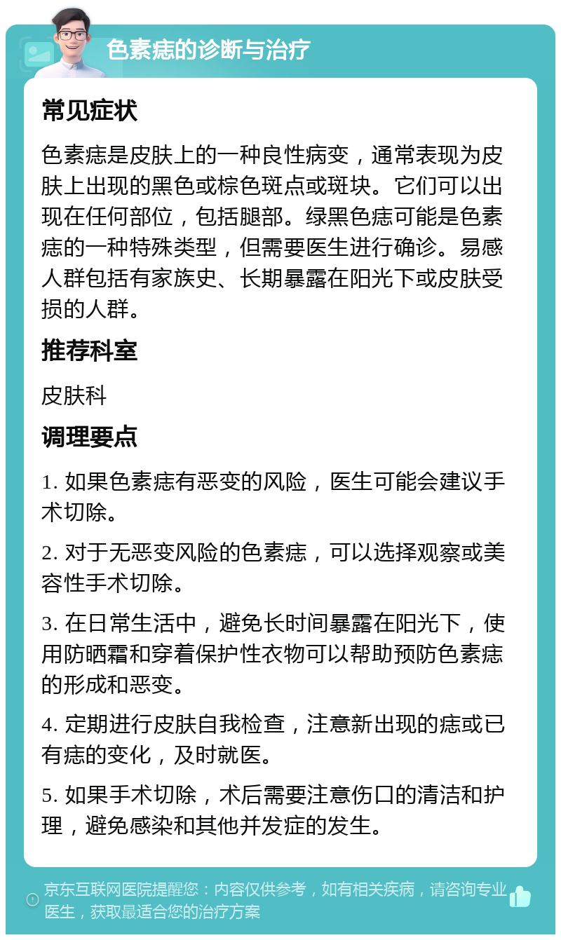 色素痣的诊断与治疗 常见症状 色素痣是皮肤上的一种良性病变，通常表现为皮肤上出现的黑色或棕色斑点或斑块。它们可以出现在任何部位，包括腿部。绿黑色痣可能是色素痣的一种特殊类型，但需要医生进行确诊。易感人群包括有家族史、长期暴露在阳光下或皮肤受损的人群。 推荐科室 皮肤科 调理要点 1. 如果色素痣有恶变的风险，医生可能会建议手术切除。 2. 对于无恶变风险的色素痣，可以选择观察或美容性手术切除。 3. 在日常生活中，避免长时间暴露在阳光下，使用防晒霜和穿着保护性衣物可以帮助预防色素痣的形成和恶变。 4. 定期进行皮肤自我检查，注意新出现的痣或已有痣的变化，及时就医。 5. 如果手术切除，术后需要注意伤口的清洁和护理，避免感染和其他并发症的发生。