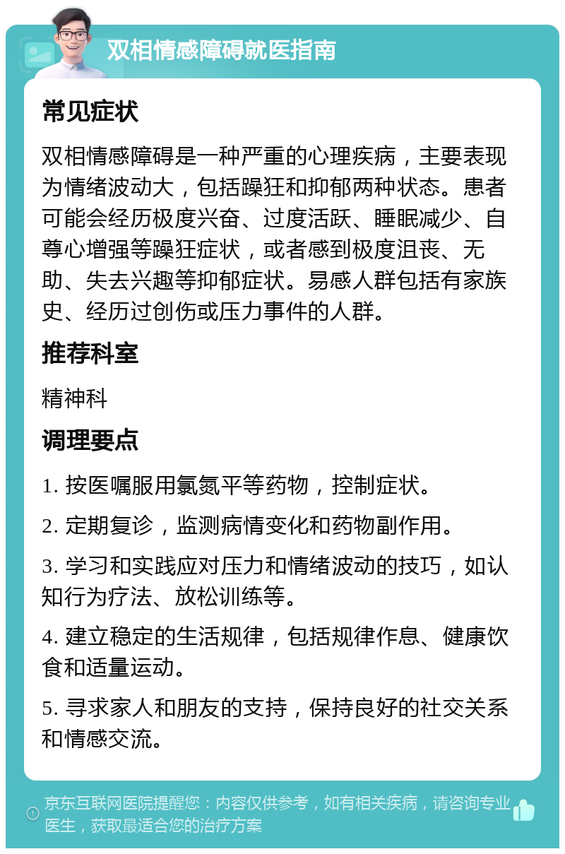 双相情感障碍就医指南 常见症状 双相情感障碍是一种严重的心理疾病，主要表现为情绪波动大，包括躁狂和抑郁两种状态。患者可能会经历极度兴奋、过度活跃、睡眠减少、自尊心增强等躁狂症状，或者感到极度沮丧、无助、失去兴趣等抑郁症状。易感人群包括有家族史、经历过创伤或压力事件的人群。 推荐科室 精神科 调理要点 1. 按医嘱服用氯氮平等药物，控制症状。 2. 定期复诊，监测病情变化和药物副作用。 3. 学习和实践应对压力和情绪波动的技巧，如认知行为疗法、放松训练等。 4. 建立稳定的生活规律，包括规律作息、健康饮食和适量运动。 5. 寻求家人和朋友的支持，保持良好的社交关系和情感交流。