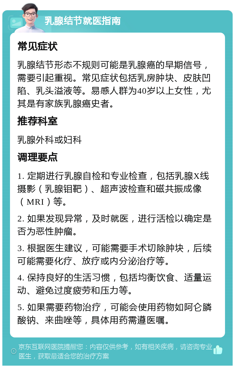 乳腺结节就医指南 常见症状 乳腺结节形态不规则可能是乳腺癌的早期信号，需要引起重视。常见症状包括乳房肿块、皮肤凹陷、乳头溢液等。易感人群为40岁以上女性，尤其是有家族乳腺癌史者。 推荐科室 乳腺外科或妇科 调理要点 1. 定期进行乳腺自检和专业检查，包括乳腺X线摄影（乳腺钼靶）、超声波检查和磁共振成像（MRI）等。 2. 如果发现异常，及时就医，进行活检以确定是否为恶性肿瘤。 3. 根据医生建议，可能需要手术切除肿块，后续可能需要化疗、放疗或内分泌治疗等。 4. 保持良好的生活习惯，包括均衡饮食、适量运动、避免过度疲劳和压力等。 5. 如果需要药物治疗，可能会使用药物如阿仑膦酸钠、来曲唑等，具体用药需遵医嘱。