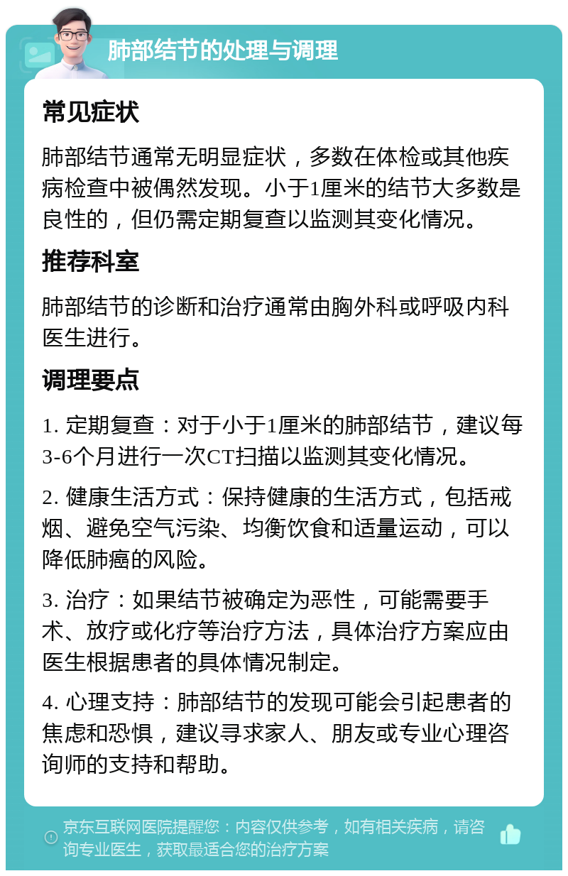 肺部结节的处理与调理 常见症状 肺部结节通常无明显症状，多数在体检或其他疾病检查中被偶然发现。小于1厘米的结节大多数是良性的，但仍需定期复查以监测其变化情况。 推荐科室 肺部结节的诊断和治疗通常由胸外科或呼吸内科医生进行。 调理要点 1. 定期复查：对于小于1厘米的肺部结节，建议每3-6个月进行一次CT扫描以监测其变化情况。 2. 健康生活方式：保持健康的生活方式，包括戒烟、避免空气污染、均衡饮食和适量运动，可以降低肺癌的风险。 3. 治疗：如果结节被确定为恶性，可能需要手术、放疗或化疗等治疗方法，具体治疗方案应由医生根据患者的具体情况制定。 4. 心理支持：肺部结节的发现可能会引起患者的焦虑和恐惧，建议寻求家人、朋友或专业心理咨询师的支持和帮助。