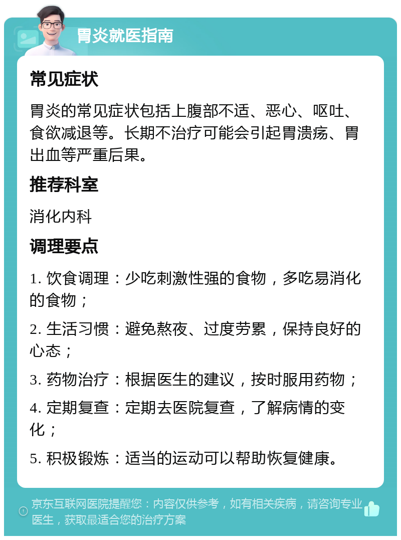 胃炎就医指南 常见症状 胃炎的常见症状包括上腹部不适、恶心、呕吐、食欲减退等。长期不治疗可能会引起胃溃疡、胃出血等严重后果。 推荐科室 消化内科 调理要点 1. 饮食调理：少吃刺激性强的食物，多吃易消化的食物； 2. 生活习惯：避免熬夜、过度劳累，保持良好的心态； 3. 药物治疗：根据医生的建议，按时服用药物； 4. 定期复查：定期去医院复查，了解病情的变化； 5. 积极锻炼：适当的运动可以帮助恢复健康。