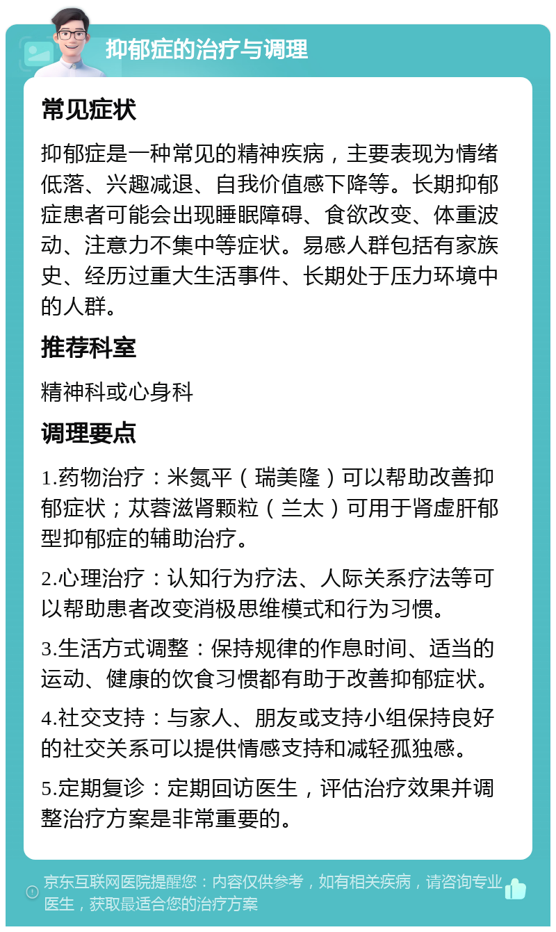 抑郁症的治疗与调理 常见症状 抑郁症是一种常见的精神疾病，主要表现为情绪低落、兴趣减退、自我价值感下降等。长期抑郁症患者可能会出现睡眠障碍、食欲改变、体重波动、注意力不集中等症状。易感人群包括有家族史、经历过重大生活事件、长期处于压力环境中的人群。 推荐科室 精神科或心身科 调理要点 1.药物治疗：米氮平（瑞美隆）可以帮助改善抑郁症状；苁蓉滋肾颗粒（兰太）可用于肾虚肝郁型抑郁症的辅助治疗。 2.心理治疗：认知行为疗法、人际关系疗法等可以帮助患者改变消极思维模式和行为习惯。 3.生活方式调整：保持规律的作息时间、适当的运动、健康的饮食习惯都有助于改善抑郁症状。 4.社交支持：与家人、朋友或支持小组保持良好的社交关系可以提供情感支持和减轻孤独感。 5.定期复诊：定期回访医生，评估治疗效果并调整治疗方案是非常重要的。