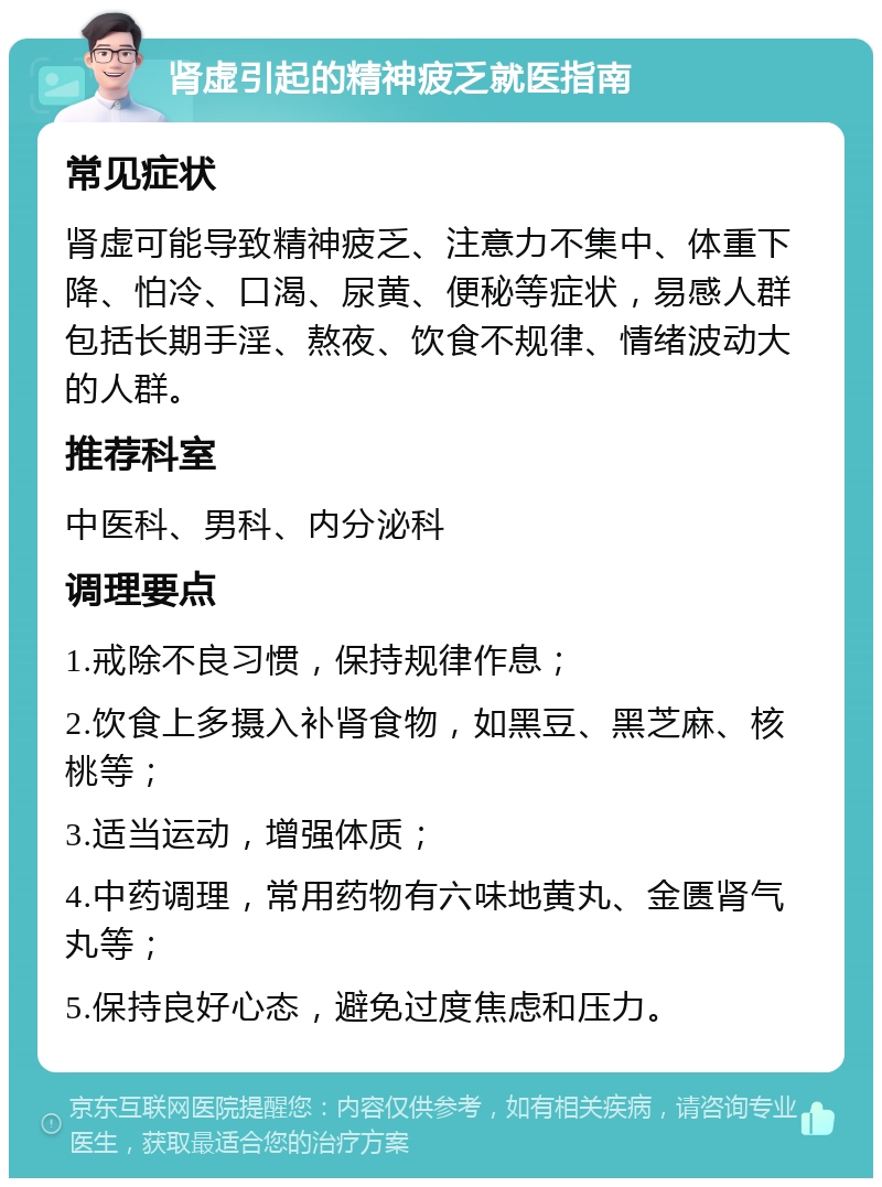 肾虚引起的精神疲乏就医指南 常见症状 肾虚可能导致精神疲乏、注意力不集中、体重下降、怕冷、口渴、尿黄、便秘等症状，易感人群包括长期手淫、熬夜、饮食不规律、情绪波动大的人群。 推荐科室 中医科、男科、内分泌科 调理要点 1.戒除不良习惯，保持规律作息； 2.饮食上多摄入补肾食物，如黑豆、黑芝麻、核桃等； 3.适当运动，增强体质； 4.中药调理，常用药物有六味地黄丸、金匮肾气丸等； 5.保持良好心态，避免过度焦虑和压力。