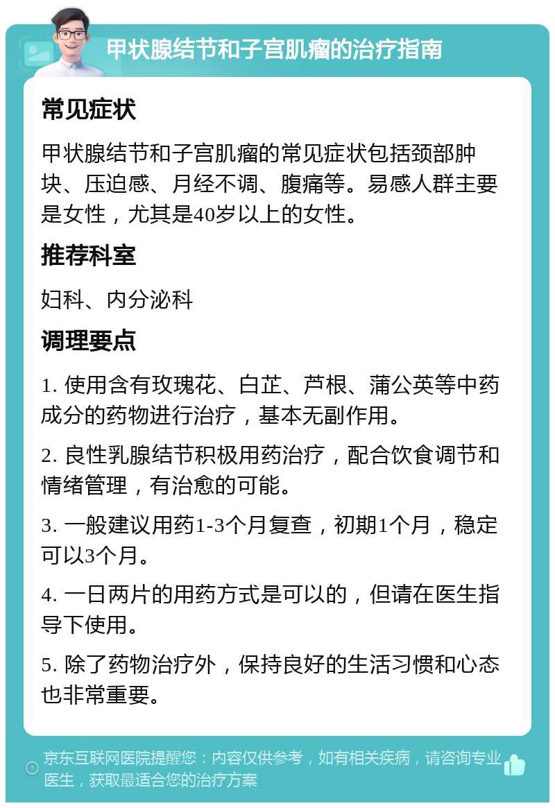 甲状腺结节和子宫肌瘤的治疗指南 常见症状 甲状腺结节和子宫肌瘤的常见症状包括颈部肿块、压迫感、月经不调、腹痛等。易感人群主要是女性，尤其是40岁以上的女性。 推荐科室 妇科、内分泌科 调理要点 1. 使用含有玫瑰花、白芷、芦根、蒲公英等中药成分的药物进行治疗，基本无副作用。 2. 良性乳腺结节积极用药治疗，配合饮食调节和情绪管理，有治愈的可能。 3. 一般建议用药1-3个月复查，初期1个月，稳定可以3个月。 4. 一日两片的用药方式是可以的，但请在医生指导下使用。 5. 除了药物治疗外，保持良好的生活习惯和心态也非常重要。