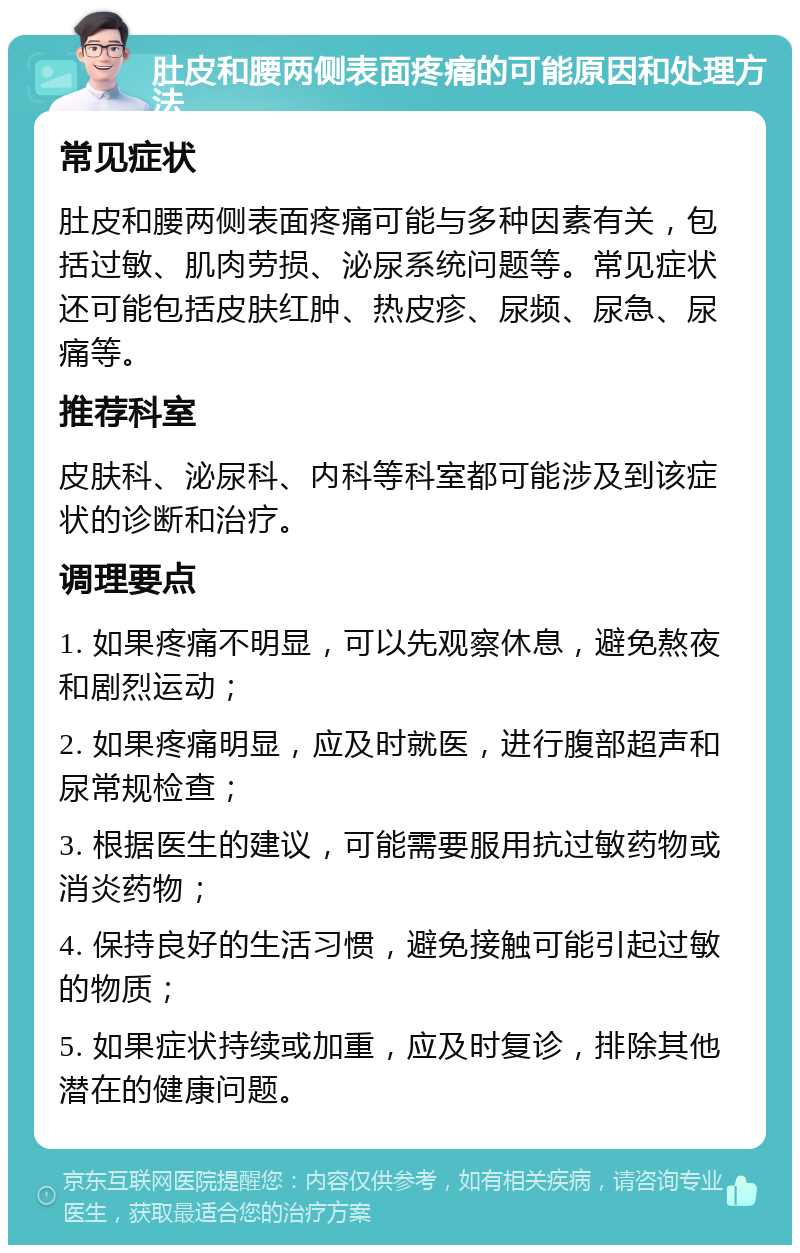 肚皮和腰两侧表面疼痛的可能原因和处理方法 常见症状 肚皮和腰两侧表面疼痛可能与多种因素有关，包括过敏、肌肉劳损、泌尿系统问题等。常见症状还可能包括皮肤红肿、热皮疹、尿频、尿急、尿痛等。 推荐科室 皮肤科、泌尿科、内科等科室都可能涉及到该症状的诊断和治疗。 调理要点 1. 如果疼痛不明显，可以先观察休息，避免熬夜和剧烈运动； 2. 如果疼痛明显，应及时就医，进行腹部超声和尿常规检查； 3. 根据医生的建议，可能需要服用抗过敏药物或消炎药物； 4. 保持良好的生活习惯，避免接触可能引起过敏的物质； 5. 如果症状持续或加重，应及时复诊，排除其他潜在的健康问题。