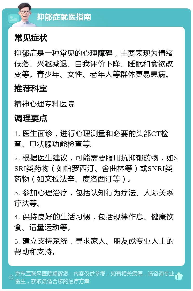 抑郁症就医指南 常见症状 抑郁症是一种常见的心理障碍，主要表现为情绪低落、兴趣减退、自我评价下降、睡眠和食欲改变等。青少年、女性、老年人等群体更易患病。 推荐科室 精神心理专科医院 调理要点 1. 医生面诊，进行心理测量和必要的头部CT检查、甲状腺功能检查等。 2. 根据医生建议，可能需要服用抗抑郁药物，如SSRI类药物（如帕罗西汀、舍曲林等）或SNRI类药物（如文拉法辛、度洛西汀等）。 3. 参加心理治疗，包括认知行为疗法、人际关系疗法等。 4. 保持良好的生活习惯，包括规律作息、健康饮食、适量运动等。 5. 建立支持系统，寻求家人、朋友或专业人士的帮助和支持。