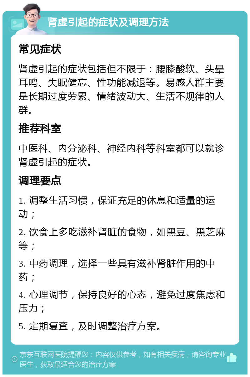 肾虚引起的症状及调理方法 常见症状 肾虚引起的症状包括但不限于：腰膝酸软、头晕耳鸣、失眠健忘、性功能减退等。易感人群主要是长期过度劳累、情绪波动大、生活不规律的人群。 推荐科室 中医科、内分泌科、神经内科等科室都可以就诊肾虚引起的症状。 调理要点 1. 调整生活习惯，保证充足的休息和适量的运动； 2. 饮食上多吃滋补肾脏的食物，如黑豆、黑芝麻等； 3. 中药调理，选择一些具有滋补肾脏作用的中药； 4. 心理调节，保持良好的心态，避免过度焦虑和压力； 5. 定期复查，及时调整治疗方案。