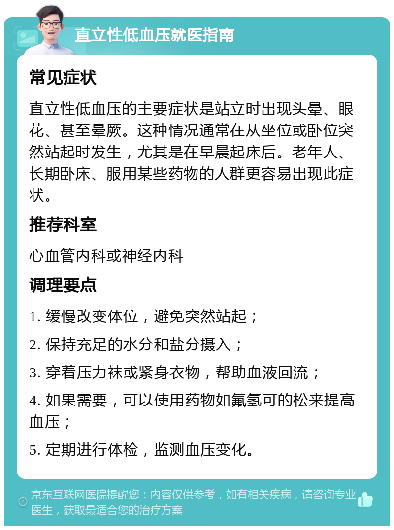 直立性低血压就医指南 常见症状 直立性低血压的主要症状是站立时出现头晕、眼花、甚至晕厥。这种情况通常在从坐位或卧位突然站起时发生，尤其是在早晨起床后。老年人、长期卧床、服用某些药物的人群更容易出现此症状。 推荐科室 心血管内科或神经内科 调理要点 1. 缓慢改变体位，避免突然站起； 2. 保持充足的水分和盐分摄入； 3. 穿着压力袜或紧身衣物，帮助血液回流； 4. 如果需要，可以使用药物如氟氢可的松来提高血压； 5. 定期进行体检，监测血压变化。