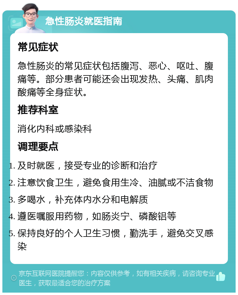 急性肠炎就医指南 常见症状 急性肠炎的常见症状包括腹泻、恶心、呕吐、腹痛等。部分患者可能还会出现发热、头痛、肌肉酸痛等全身症状。 推荐科室 消化内科或感染科 调理要点 及时就医，接受专业的诊断和治疗 注意饮食卫生，避免食用生冷、油腻或不洁食物 多喝水，补充体内水分和电解质 遵医嘱服用药物，如肠炎宁、磷酸铝等 保持良好的个人卫生习惯，勤洗手，避免交叉感染