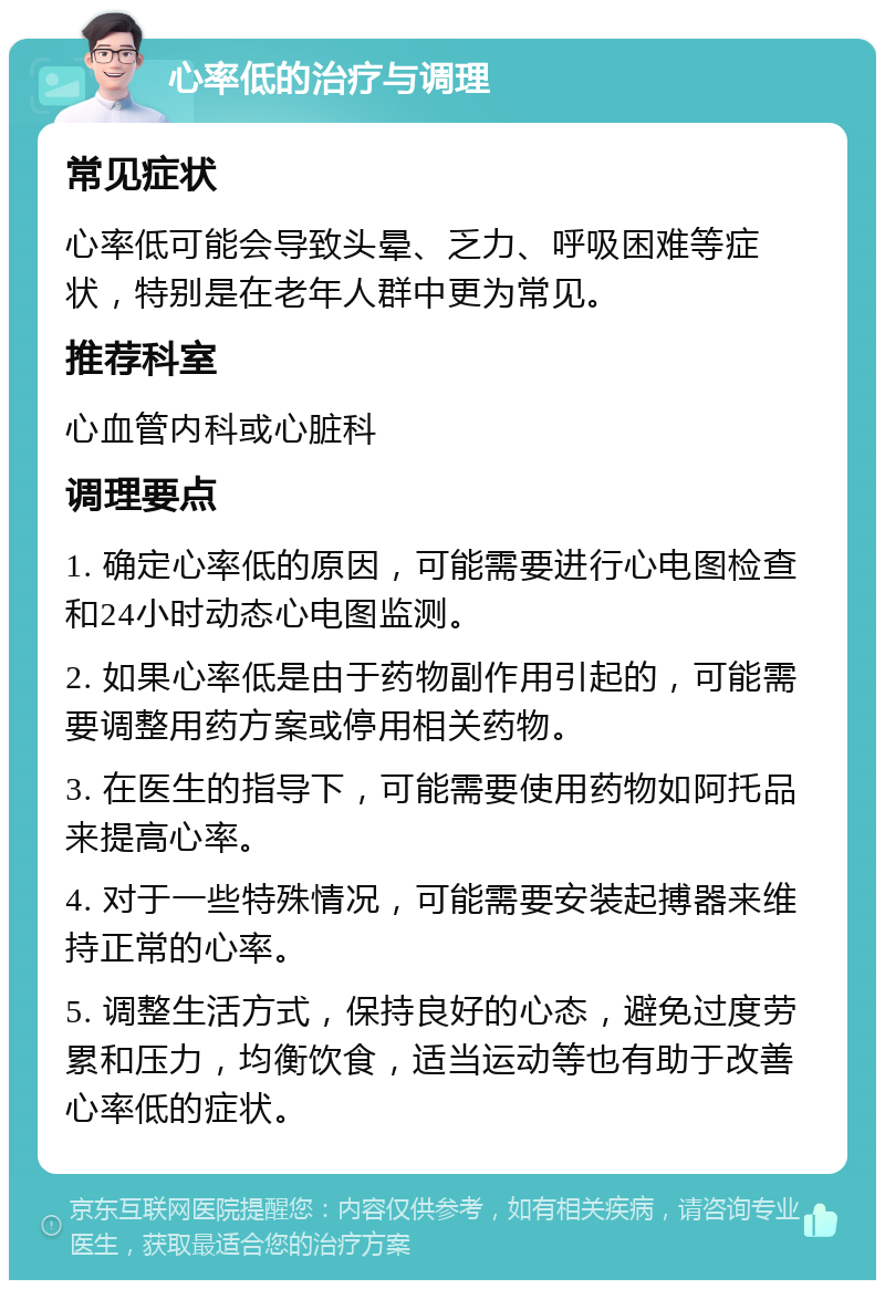 心率低的治疗与调理 常见症状 心率低可能会导致头晕、乏力、呼吸困难等症状，特别是在老年人群中更为常见。 推荐科室 心血管内科或心脏科 调理要点 1. 确定心率低的原因，可能需要进行心电图检查和24小时动态心电图监测。 2. 如果心率低是由于药物副作用引起的，可能需要调整用药方案或停用相关药物。 3. 在医生的指导下，可能需要使用药物如阿托品来提高心率。 4. 对于一些特殊情况，可能需要安装起搏器来维持正常的心率。 5. 调整生活方式，保持良好的心态，避免过度劳累和压力，均衡饮食，适当运动等也有助于改善心率低的症状。