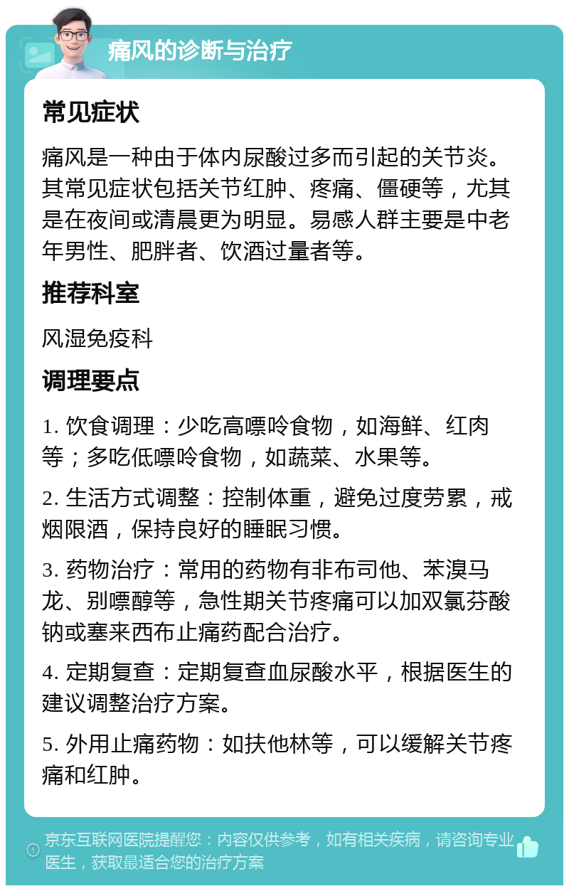 痛风的诊断与治疗 常见症状 痛风是一种由于体内尿酸过多而引起的关节炎。其常见症状包括关节红肿、疼痛、僵硬等，尤其是在夜间或清晨更为明显。易感人群主要是中老年男性、肥胖者、饮酒过量者等。 推荐科室 风湿免疫科 调理要点 1. 饮食调理：少吃高嘌呤食物，如海鲜、红肉等；多吃低嘌呤食物，如蔬菜、水果等。 2. 生活方式调整：控制体重，避免过度劳累，戒烟限酒，保持良好的睡眠习惯。 3. 药物治疗：常用的药物有非布司他、苯溴马龙、别嘌醇等，急性期关节疼痛可以加双氯芬酸钠或塞来西布止痛药配合治疗。 4. 定期复查：定期复查血尿酸水平，根据医生的建议调整治疗方案。 5. 外用止痛药物：如扶他林等，可以缓解关节疼痛和红肿。