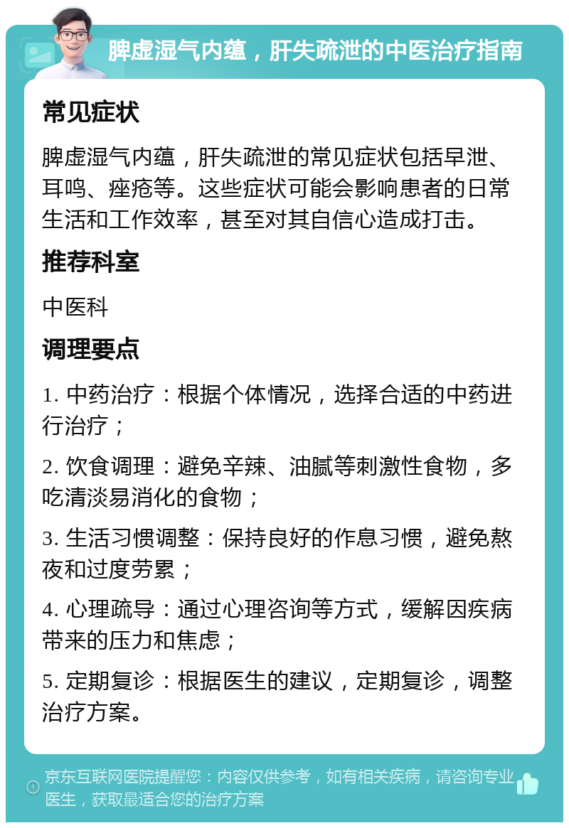 脾虚湿气内蕴，肝失疏泄的中医治疗指南 常见症状 脾虚湿气内蕴，肝失疏泄的常见症状包括早泄、耳鸣、痤疮等。这些症状可能会影响患者的日常生活和工作效率，甚至对其自信心造成打击。 推荐科室 中医科 调理要点 1. 中药治疗：根据个体情况，选择合适的中药进行治疗； 2. 饮食调理：避免辛辣、油腻等刺激性食物，多吃清淡易消化的食物； 3. 生活习惯调整：保持良好的作息习惯，避免熬夜和过度劳累； 4. 心理疏导：通过心理咨询等方式，缓解因疾病带来的压力和焦虑； 5. 定期复诊：根据医生的建议，定期复诊，调整治疗方案。