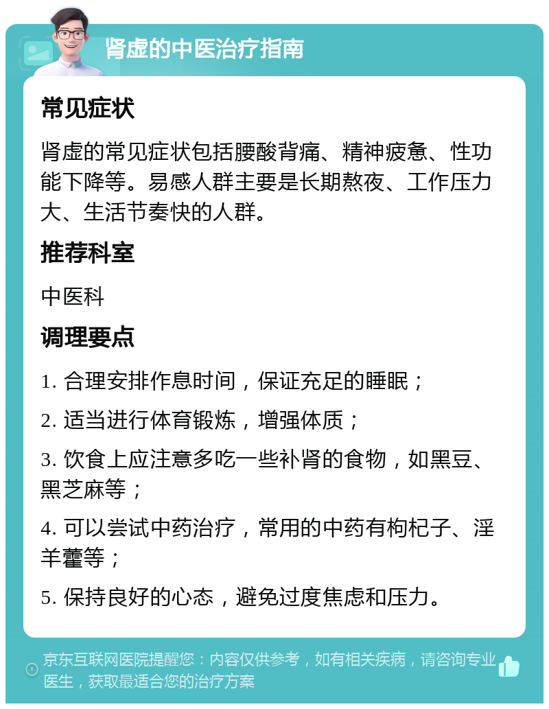 肾虚的中医治疗指南 常见症状 肾虚的常见症状包括腰酸背痛、精神疲惫、性功能下降等。易感人群主要是长期熬夜、工作压力大、生活节奏快的人群。 推荐科室 中医科 调理要点 1. 合理安排作息时间，保证充足的睡眠； 2. 适当进行体育锻炼，增强体质； 3. 饮食上应注意多吃一些补肾的食物，如黑豆、黑芝麻等； 4. 可以尝试中药治疗，常用的中药有枸杞子、淫羊藿等； 5. 保持良好的心态，避免过度焦虑和压力。