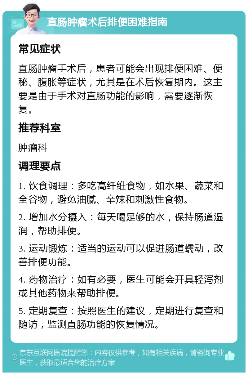 直肠肿瘤术后排便困难指南 常见症状 直肠肿瘤手术后，患者可能会出现排便困难、便秘、腹胀等症状，尤其是在术后恢复期内。这主要是由于手术对直肠功能的影响，需要逐渐恢复。 推荐科室 肿瘤科 调理要点 1. 饮食调理：多吃高纤维食物，如水果、蔬菜和全谷物，避免油腻、辛辣和刺激性食物。 2. 增加水分摄入：每天喝足够的水，保持肠道湿润，帮助排便。 3. 运动锻炼：适当的运动可以促进肠道蠕动，改善排便功能。 4. 药物治疗：如有必要，医生可能会开具轻泻剂或其他药物来帮助排便。 5. 定期复查：按照医生的建议，定期进行复查和随访，监测直肠功能的恢复情况。