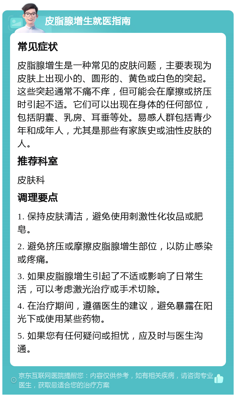 皮脂腺增生就医指南 常见症状 皮脂腺增生是一种常见的皮肤问题，主要表现为皮肤上出现小的、圆形的、黄色或白色的突起。这些突起通常不痛不痒，但可能会在摩擦或挤压时引起不适。它们可以出现在身体的任何部位，包括阴囊、乳房、耳垂等处。易感人群包括青少年和成年人，尤其是那些有家族史或油性皮肤的人。 推荐科室 皮肤科 调理要点 1. 保持皮肤清洁，避免使用刺激性化妆品或肥皂。 2. 避免挤压或摩擦皮脂腺增生部位，以防止感染或疼痛。 3. 如果皮脂腺增生引起了不适或影响了日常生活，可以考虑激光治疗或手术切除。 4. 在治疗期间，遵循医生的建议，避免暴露在阳光下或使用某些药物。 5. 如果您有任何疑问或担忧，应及时与医生沟通。