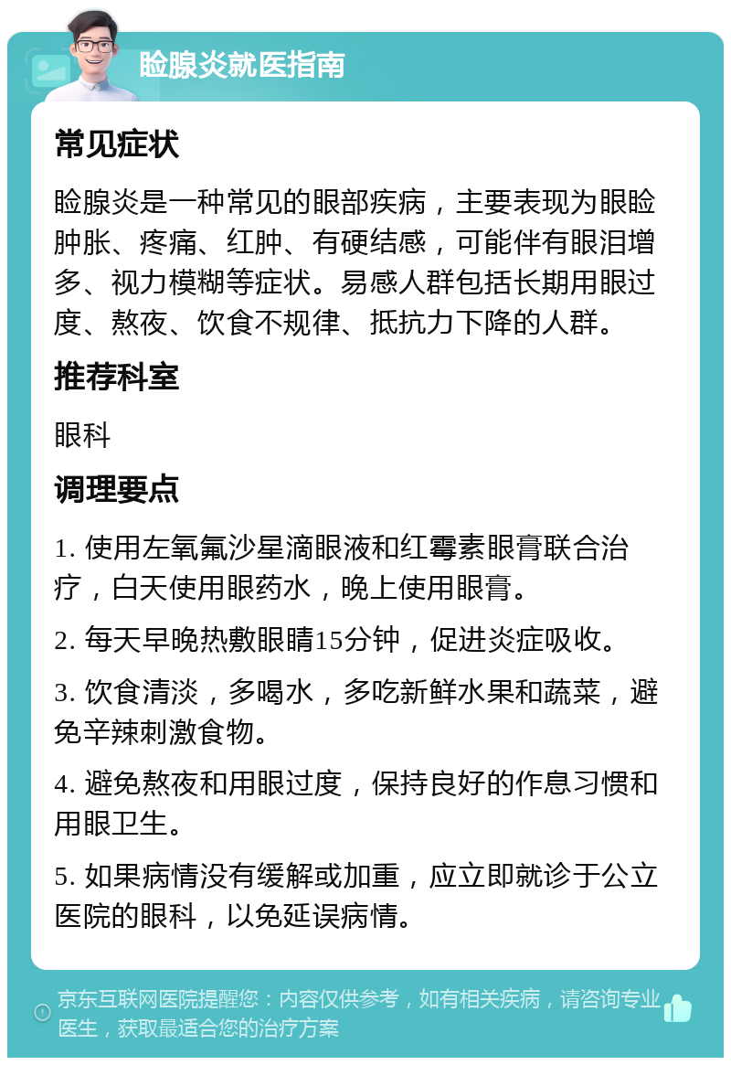 睑腺炎就医指南 常见症状 睑腺炎是一种常见的眼部疾病，主要表现为眼睑肿胀、疼痛、红肿、有硬结感，可能伴有眼泪增多、视力模糊等症状。易感人群包括长期用眼过度、熬夜、饮食不规律、抵抗力下降的人群。 推荐科室 眼科 调理要点 1. 使用左氧氟沙星滴眼液和红霉素眼膏联合治疗，白天使用眼药水，晚上使用眼膏。 2. 每天早晚热敷眼睛15分钟，促进炎症吸收。 3. 饮食清淡，多喝水，多吃新鲜水果和蔬菜，避免辛辣刺激食物。 4. 避免熬夜和用眼过度，保持良好的作息习惯和用眼卫生。 5. 如果病情没有缓解或加重，应立即就诊于公立医院的眼科，以免延误病情。