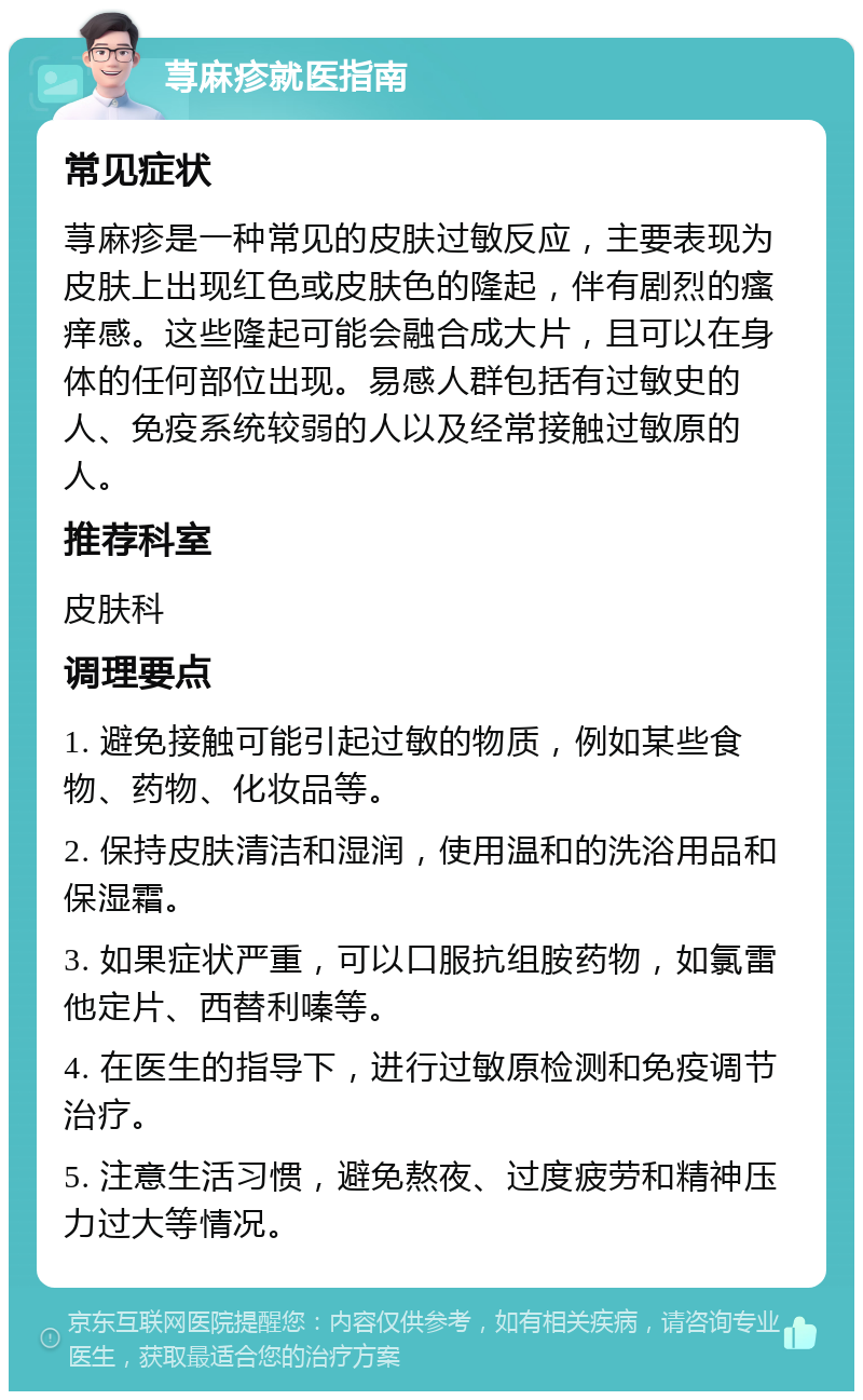 荨麻疹就医指南 常见症状 荨麻疹是一种常见的皮肤过敏反应，主要表现为皮肤上出现红色或皮肤色的隆起，伴有剧烈的瘙痒感。这些隆起可能会融合成大片，且可以在身体的任何部位出现。易感人群包括有过敏史的人、免疫系统较弱的人以及经常接触过敏原的人。 推荐科室 皮肤科 调理要点 1. 避免接触可能引起过敏的物质，例如某些食物、药物、化妆品等。 2. 保持皮肤清洁和湿润，使用温和的洗浴用品和保湿霜。 3. 如果症状严重，可以口服抗组胺药物，如氯雷他定片、西替利嗪等。 4. 在医生的指导下，进行过敏原检测和免疫调节治疗。 5. 注意生活习惯，避免熬夜、过度疲劳和精神压力过大等情况。