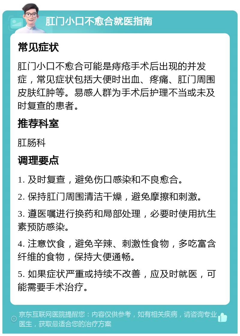 肛门小口不愈合就医指南 常见症状 肛门小口不愈合可能是痔疮手术后出现的并发症，常见症状包括大便时出血、疼痛、肛门周围皮肤红肿等。易感人群为手术后护理不当或未及时复查的患者。 推荐科室 肛肠科 调理要点 1. 及时复查，避免伤口感染和不良愈合。 2. 保持肛门周围清洁干燥，避免摩擦和刺激。 3. 遵医嘱进行换药和局部处理，必要时使用抗生素预防感染。 4. 注意饮食，避免辛辣、刺激性食物，多吃富含纤维的食物，保持大便通畅。 5. 如果症状严重或持续不改善，应及时就医，可能需要手术治疗。