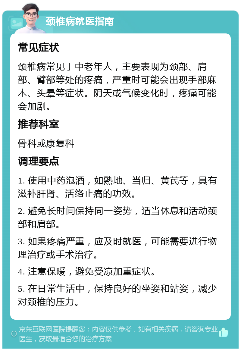 颈椎病就医指南 常见症状 颈椎病常见于中老年人，主要表现为颈部、肩部、臂部等处的疼痛，严重时可能会出现手部麻木、头晕等症状。阴天或气候变化时，疼痛可能会加剧。 推荐科室 骨科或康复科 调理要点 1. 使用中药泡酒，如熟地、当归、黄芪等，具有滋补肝肾、活络止痛的功效。 2. 避免长时间保持同一姿势，适当休息和活动颈部和肩部。 3. 如果疼痛严重，应及时就医，可能需要进行物理治疗或手术治疗。 4. 注意保暖，避免受凉加重症状。 5. 在日常生活中，保持良好的坐姿和站姿，减少对颈椎的压力。