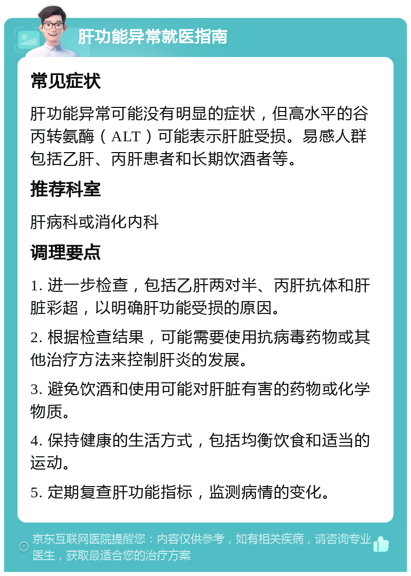 肝功能异常就医指南 常见症状 肝功能异常可能没有明显的症状，但高水平的谷丙转氨酶（ALT）可能表示肝脏受损。易感人群包括乙肝、丙肝患者和长期饮酒者等。 推荐科室 肝病科或消化内科 调理要点 1. 进一步检查，包括乙肝两对半、丙肝抗体和肝脏彩超，以明确肝功能受损的原因。 2. 根据检查结果，可能需要使用抗病毒药物或其他治疗方法来控制肝炎的发展。 3. 避免饮酒和使用可能对肝脏有害的药物或化学物质。 4. 保持健康的生活方式，包括均衡饮食和适当的运动。 5. 定期复查肝功能指标，监测病情的变化。