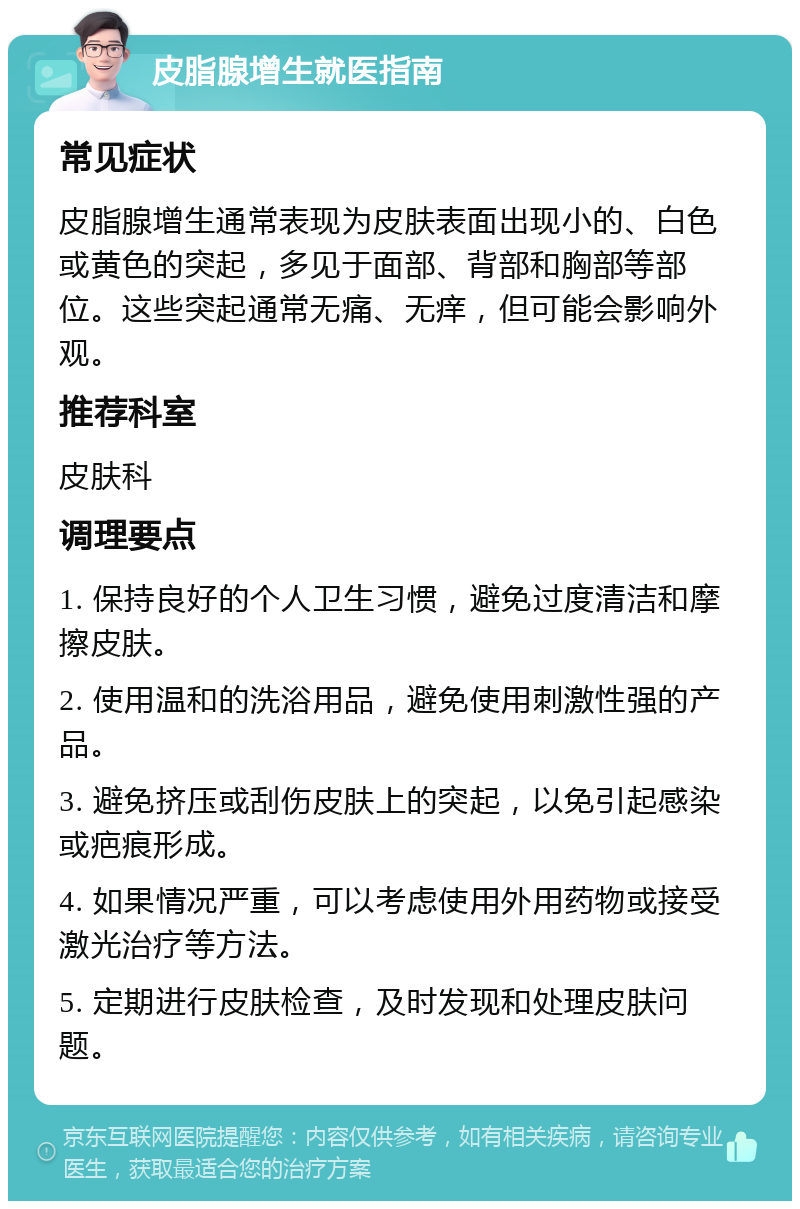 皮脂腺增生就医指南 常见症状 皮脂腺增生通常表现为皮肤表面出现小的、白色或黄色的突起，多见于面部、背部和胸部等部位。这些突起通常无痛、无痒，但可能会影响外观。 推荐科室 皮肤科 调理要点 1. 保持良好的个人卫生习惯，避免过度清洁和摩擦皮肤。 2. 使用温和的洗浴用品，避免使用刺激性强的产品。 3. 避免挤压或刮伤皮肤上的突起，以免引起感染或疤痕形成。 4. 如果情况严重，可以考虑使用外用药物或接受激光治疗等方法。 5. 定期进行皮肤检查，及时发现和处理皮肤问题。