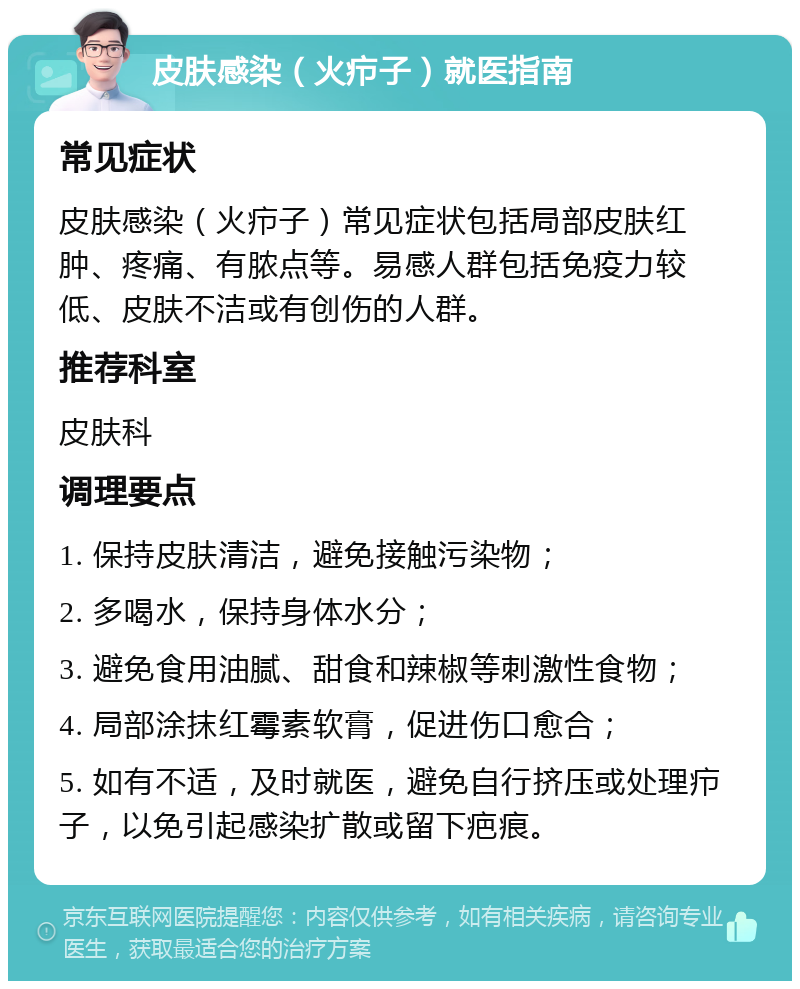 皮肤感染（火疖子）就医指南 常见症状 皮肤感染（火疖子）常见症状包括局部皮肤红肿、疼痛、有脓点等。易感人群包括免疫力较低、皮肤不洁或有创伤的人群。 推荐科室 皮肤科 调理要点 1. 保持皮肤清洁，避免接触污染物； 2. 多喝水，保持身体水分； 3. 避免食用油腻、甜食和辣椒等刺激性食物； 4. 局部涂抹红霉素软膏，促进伤口愈合； 5. 如有不适，及时就医，避免自行挤压或处理疖子，以免引起感染扩散或留下疤痕。