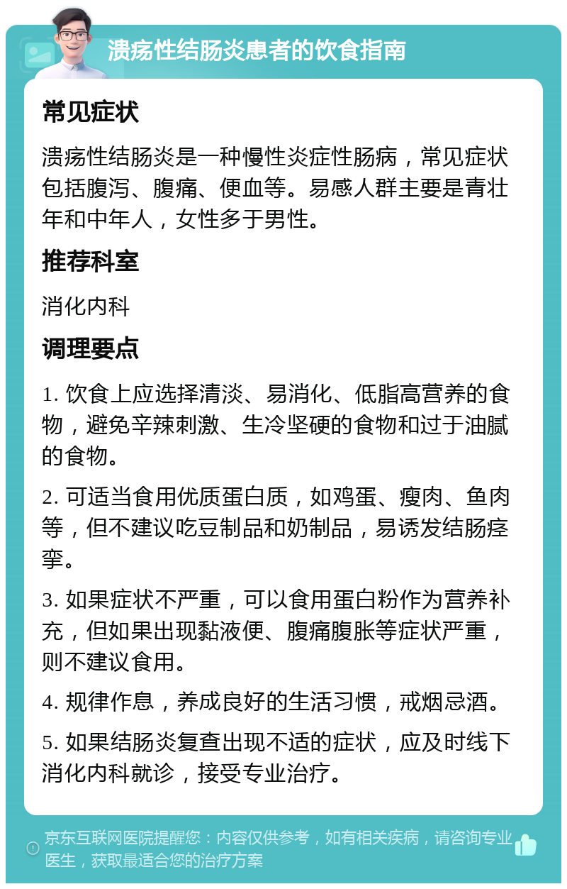 溃疡性结肠炎患者的饮食指南 常见症状 溃疡性结肠炎是一种慢性炎症性肠病，常见症状包括腹泻、腹痛、便血等。易感人群主要是青壮年和中年人，女性多于男性。 推荐科室 消化内科 调理要点 1. 饮食上应选择清淡、易消化、低脂高营养的食物，避免辛辣刺激、生冷坚硬的食物和过于油腻的食物。 2. 可适当食用优质蛋白质，如鸡蛋、瘦肉、鱼肉等，但不建议吃豆制品和奶制品，易诱发结肠痉挛。 3. 如果症状不严重，可以食用蛋白粉作为营养补充，但如果出现黏液便、腹痛腹胀等症状严重，则不建议食用。 4. 规律作息，养成良好的生活习惯，戒烟忌酒。 5. 如果结肠炎复查出现不适的症状，应及时线下消化内科就诊，接受专业治疗。